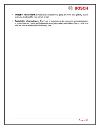 P a g e 41
 Threat of new entrant: Since extensive research is going on in this area globally as well
as locally, the threat for new entrant is high.
 Availability of substitutes: The threat of substitutes in the respective sector (integration
of automotive and healthcare) is low in the emerging markets as the idea of the portable cost
effective device development is relatively new.
 