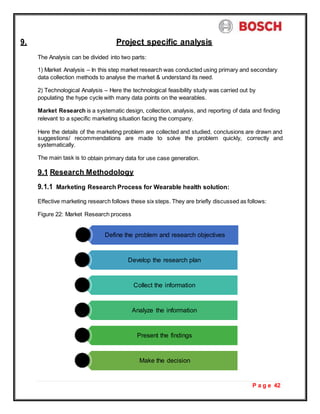 P a g e 42
9. Project specific analysis
The Analysis can be divided into two parts:
1) Market Analysis – In this step market research was conducted using primary and secondary
data collection methods to analyse the market & understand its need.
2) Technological Analysis – Here the technological feasibility study was carried out by
populating the hype cycle with many data points on the wearables.
Market Research is a systematic design, collection, analysis, and reporting of data and finding
relevant to a specific marketing situation facing the company.
Here the details of the marketing problem are collected and studied, conclusions are drawn and
suggestions/ recommendations are made to solve the problem quickly, correctly and
systematically.
The main task is to obtain primary data for use case generation.
9.1 Research Methodology
9.1.1 Marketing Research Process for Wearable health solution:
Effective marketing research follows these six steps. They are briefly discussed as follows:
Figure 22: Market Research process
Define the problem and research objectives
Develop the research plan
Collect the information
Analyze the information
Present the findings
Make the decision
 
