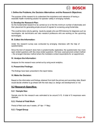 P a g e 43
I. Define the Problems, the Decision Alternatives and the Research Objectives:
The purpose of this research is to understand the importance and relevance of having a
wearable health monitoring solution for operator safety in emerging markets.
II. Develop the Research Plan:
So the fundamental research to be carried out is to find the minimum number of electrodes and
their placement for generating ample amount of signals for screening using frontal lobe.
This could be done only by gaining inputs by people who use EEG devices for diagnosis such as
neurologists, lab technicians and also research professors who are working on the upcoming
technologies.
III. Collect the Information:
Under this research survey was conducted by arranging interviews with the help of
questionnaires.
Since the kind of research done here is predominantly exploratory the questionnaire has more
open ended questions with few close ended questions. We have used personal contact method
– the arranged interview method where the marketers contact respondents for an appointment.
IV. Analyze the Information:
Analyses for this research was carried out by using excel analytics.
V. Present the Findings:
The findings have been presented in the report below.
VI. Make the Decision:
Based on the information and findings obtained from both the primary and secondary data, Bosch
would decide whether to go ahead with the next step (i.e. design and development) or not.
9.2 Research Specifics:
9.2.1 Sample Size
Sample size for this research was estimated to be around 5-10. A total of 8 responses were
obtained.
9.2.2 Period of Field Work
Period of field work was 4 weeks. (4th
Apr- 1st
May)
9.2.3 Target Group
 