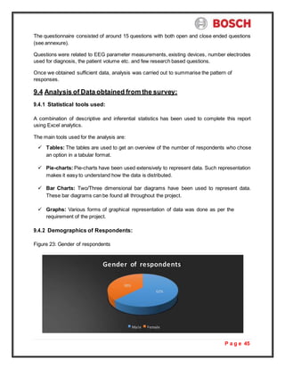 P a g e 45
The questionnaire consisted of around 15 questions with both open and close ended questions
(see annexure).
Questions were related to EEG parameter measurements, existing devices, number electrodes
used for diagnosis, the patient volume etc. and few research based questions.
Once we obtained sufficient data, analysis was carried out to summarise the pattern of
responses.
9.4 Analysis of Data obtained from the survey:
9.4.1 Statistical tools used:
A combination of descriptive and inferential statistics has been used to complete this report
using Excel analytics.
The main tools used for the analysis are:
 Tables: The tables are used to get an overview of the number of respondents who chose
an option in a tabular format.
 Pie-charts: Pie-charts have been used extensively to represent data. Such representation
makes it easy to understand how the data is distributed.
 Bar Charts: Two/Three dimensional bar diagrams have been used to represent data.
These bar diagrams can be found all throughout the project.
 Graphs: Various forms of graphical representation of data was done as per the
requirement of the project.
9.4.2 Demographics of Respondents:
Figure 23: Gender of respondents
Gender of respondents
38%
62%
Male Female
 