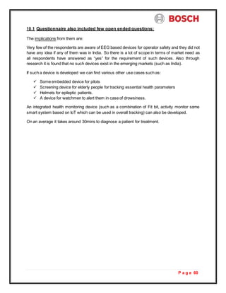 P a g e 60
10.1 Questionnaire also included few open ended questions:
The implications from them are:
Very few of the respondents are aware of EEG based devices for operator safety and they did not
have any idea if any of them was in India. So there is a lot of scope in terms of market need as
all respondents have answered as “yes” for the requirement of such devices. Also through
research it is found that no such devices exist in the emerging markets (such as India).
If such a device is developed we can find various other use cases such as:
 Some embedded device for pilots
 Screening device for elderly people for tracking essential health parameters
 Helmets for epileptic patients.
 A device for watchmen to alert them in case of drowsiness.
An integrated health monitoring device (such as a combination of Fit bit, activity monitor some
smart system based on IoT which can be used in overall tracking) can also be developed.
On an average it takes around 30mins to diagnose a patient for treatment.
 