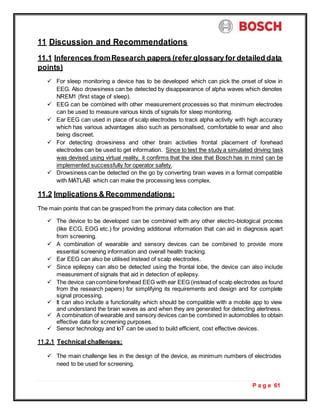 P a g e 61
11 Discussion and Recommendations
11.1 Inferences fromResearch papers (refer glossary for detailed data
points)
 For sleep monitoring a device has to be developed which can pick the onset of slow in
EEG. Also drowsiness can be detected by disappearance of alpha waves which denotes
NREM1 (first stage of sleep).
 EEG can be combined with other measurement processes so that minimum electrodes
can be used to measure various kinds of signals for sleep monitoring.
 Ear EEG can used in place of scalp electrodes to track alpha activity with high accuracy
which has various advantages also such as personalised, comfortable to wear and also
being discreet.
 For detecting drowsiness and other brain activities frontal placement of forehead
electrodes can be used to get information. Since to test the study a simulated driving task
was devised using virtual reality, it confirms that the idea that Bosch has in mind can be
implemented successfully for operator safety.
 Drowsiness can be detected on the go by converting brain waves in a format compatible
with MATLAB which can make the processing less complex.
11.2 Implications & Recommendations:
The main points that can be grasped from the primary data collection are that:
 The device to be developed can be combined with any other electro-biological process
(like ECG, EOG etc.) for providing additional information that can aid in diagnosis apart
from screening.
 A combination of wearable and sensory devices can be combined to provide more
essential screening information and overall health tracking.
 Ear EEG can also be utilised instead of scalp electrodes.
 Since epilepsy can also be detected using the frontal lobe, the device can also include
measurement of signals that aid in detection of epilepsy.
 The device cancombineforehead EEG with ear EEG (instead of scalp electrodes as found
from the research papers) for simplifying its requirements and design and for complete
signal processing.
 It can also include a functionality which should be compatible with a mobile app to view
and understand the brain waves as and when they are generated for detecting alertness.
 A combination of wearable and sensory devices can be combined in automobiles to obtain
effective data for screening purposes.
 Sensor technology and IoT can be used to build efficient, cost effective devices.
11.2.1 Technical challenges:
 The main challenge lies in the design of the device, as minimum numbers of electrodes
need to be used for screening.
 