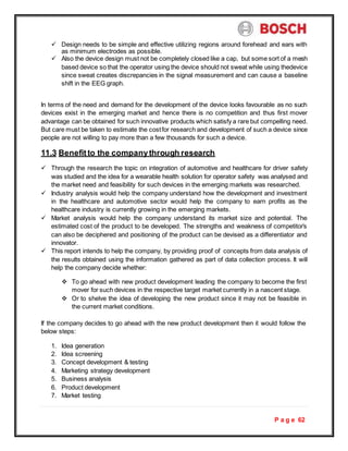 P a g e 62
 Design needs to be simple and effective utilizing regions around forehead and ears with
as minimum electrodes as possible.
 Also the device design must not be completely closed like a cap, but some sort of a mesh
based device so that the operator using the device should not sweat while using thedevice
since sweat creates discrepancies in the signal measurement and can cause a baseline
shift in the EEG graph.
In terms of the need and demand for the development of the device looks favourable as no such
devices exist in the emerging market and hence there is no competition and thus first mover
advantage can be obtained for such innovative products which satisfy a rare but compelling need.
But care must be taken to estimate the costfor research and development of such a device since
people are not willing to pay more than a few thousands for such a device.
11.3 Benefitto the companythrough research
 Through the research the topic on integration of automotive and healthcare for driver safety
was studied and the idea for a wearable health solution for operator safety was analysed and
the market need and feasibility for such devices in the emerging markets was researched.
 Industry analysis would help the company understand how the development and investment
in the healthcare and automotive sector would help the company to earn profits as the
healthcare industry is currently growing in the emerging markets.
 Market analysis would help the company understand its market size and potential. The
estimated cost of the product to be developed. The strengths and weakness of competitor’s
can also be deciphered and positioning of the product can be devised as a differentiator and
innovator.
 This report intends to help the company, by providing proof of concepts from data analysis of
the results obtained using the information gathered as part of data collection process. It will
help the company decide whether:
 To go ahead with new product development leading the company to become the first
mover for such devices in the respective target market currently in a nascent stage.
 Or to shelve the idea of developing the new product since it may not be feasible in
the current market conditions.
If the company decides to go ahead with the new product development then it would follow the
below steps:
1. Idea generation
2. Idea screening
3. Concept development & testing
4. Marketing strategy development
5. Business analysis
6. Product development
7. Market testing
 