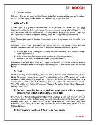 P a g e 63
8. Commercialisation
But before that the company wanted to do a technology assessment to understand various
aspects in the emerging market, Hence the concept of Hype cycle was used.
11.4 Hype Cycle
A hype cycle is a graphical representation model produced by Gartner Inc. that helps
organizations understands the maturity and adoption of new and emerging technologies and how
they can be usedto address and solve real business problems. An organization uses a hype cycle
to complement decision-making when adopting a new technology application or solution.
Refer Glossaryfor theoretical details on the explanation regarding phases and strategies for Hype
cycle.
With the concepts in mind I was asked to plot around 100 data points related to smart wearable
devices in the healthcare sector and then do analysis for obtaining the below objectives:
1. At what point in the hype cycle do various wearables devices- which measure various
heath parameters fit it.
2. Which area should Bosch focus on, for development (Recommendations)
3. Timeline of the hype cycle in Indian market (emerging markets)
Below are the 103 data points which were researched based on the topic and I have divided the
phases and strategies listed in the Figure 39(Glossary) into 9 portions and listed the devices
below:
1. R&D:
Health monitoring smart technology, Biomeme, Helius, Google smart contact lenses, Biolife,
Nuubo Biosensors, Nuubo cardiac monitoring applications, Nuubo nECG, Allergy alert scarfs,
Alcohol monitoring, B-Alert X24, B-Alert X10, Quardio Core, Adamm asthma management, Back
monitor sensor, Dozee, Stat X24, Stat X10, TLC sensor, P-Health, Independenda Intouch,
Vivify,ViSi mobile sys, Watermark’s device, iRhythm’s Zio patch, Sense 4Baby, iNeighbour,
Gentag, G-tech Patch.
2. Start-up companies first round venture capital funding & First-generation
products, high price, lots of customization needed:
BCI, GlucoTel system, Breathing sensor ,Quell relief, Leadless 12 lead ECG monitor, Personal
use blood glucose meter, Cuffless blood pressure meter, Emotiv insight, Dario, Air sonea,
Alcohoot, Tinke’, Alive Cor, Angel, Scanadu Scout, Bioflux, Cloud DX, Vitalti, iTBra, iSono, Leaf
healthcare Ulcer Sensor, Fitlinxx Amp strip, Shimmer 3ECG, Shimmer 3EMG, Shimmer 3GSR,
DyCare, Sprouting
3. Early adopters investigate & Mass media hype begins
 