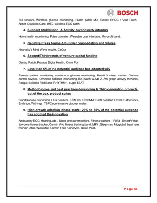P a g e 64
IoT sensors, Wireless glucose monitoring, Health patch MD, Emotiv EPOC +,Vital Patch,
Abbott Diabetes Care, IMEC wireless ECG patch
4. Supplier proliferation & Activity beyond early adopters
Home health monitoring, Pulse oximeter, Wearable user interface, Microsoft band.
5. Negative Press begins & Supplier consolidation and failures
Neurosky’s Mind Wave mobile, CeQur
6. Second/Third rounds of venture capital funding
Gentag Patch, Proteus Digital Health, Omni Pod
7. Less than 5% of the potential audience has adopted fully
Remote patient monitoring, continuous glucose monitoring, Beddit 3 sleep tracker, Gesture
control devices, Omnipod diabetes monitoring, Bio patch W/Me 2, Acti graph activity monitors,
Fatigue Science RediBand, RHYTHM+, sugar BEAT
8. Methodologies and best practises developing & Third-generation products,
out of the box, product suites
Blood glucose monitoring, EKG Sensors,Emfit QS,Emfit MM, Emfit SafeBed,Emfit OEMSensors,
Embrace, Withings, TBPC non-invasive glucose meter.
9. High-growth adoption phase starts: 20% to 30% of the potential audience
has adopted the innovation
Ambulatory ECG, Hearing Aids , Blood pressuremonitors, Fitness trackers – FitBit , SmartWatch,
Jawbone fitness tracker, Garmin Vivo fitness tracking band, MiFit ,Sleepman, Mioglobal heart rate
monitor, Atlas Wearable, Garmin Fore runner225, Basic Peak.
 
