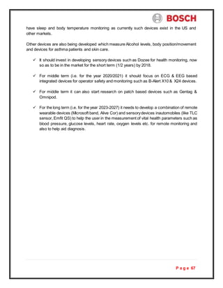 P a g e 67
have sleep and body temperature monitoring as currently such devices exist in the US and
other markets.
Other devices are also being developed which measure Alcohol levels, body position/movement
and devices for asthma patients and skin care.
 It should invest in developing sensory devices such as Dozee for health monitoring, now
so as to be in the market for the short term (1/2 years) by 2018.
 For middle term (i.e. for the year 2020/2021) it should focus on ECG & EEG based
integrated devices for operator safety and monitoring such as B-Alert X10 & X24 devices.
 For middle term it can also start research on patch based devices such as Gentag &
Omnipod.
 For the long term (i.e. for the year 2023-2027) it needs to develop a combination of remote
wearable devices (Microsoft band, Alive Cor) and sensorydevices inautomobiles (like TLC
sensor, Emfit QS) to help the user in the measurement of vital health parameters such as
blood pressure, glucose levels, heart rate, oxygen levels etc. for remote monitoring and
also to help aid diagnosis.
 
