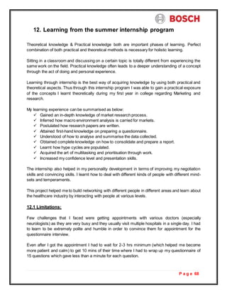 P a g e 68
12. Learning from the summer internship program
Theoretical knowledge & Practical knowledge both are important phases of learning. Perfect
combination of both practical and theoretical methods is necessary for holistic learning.
Sitting in a classroom and discussing on a certain topic is totally different from experiencing the
same work on the field. Practical knowledge often leads to a deeper understanding of a concept
through the act of doing and personal experience.
Learning through internship is the best way of acquiring knowledge by using both practical and
theoretical aspects. Thus through this internship program I was able to gain a practical exposure
of the concepts I learnt theoretically during my first year in college regarding Marketing and
research.
My learning experience can be summarised as below:
 Gained an in-depth knowledge of market research process.
 Inferred how macro environment analysis is carried for markets.
 Postulated how research papers are written.
 Attained first-hand knowledge on preparing a questionnaire.
 Understood of how to analyse and summarise the data collected.
 Obtained complete knowledge on how to consolidate and prepare a report.
 Learnt how hype cycles are populated.
 Acquired the art of multitasking and prioritisation through work.
 Increased my confidence level and presentation skills.
The internship also helped in my personality development in terms of improving my negotiation
skills and convincing skills. I learnt how to deal with different kinds of people with different mind-
sets and temperaments.
This project helped me to build networking with different people in different areas and learn about
the healthcare industry by interacting with people at various levels.
12.1 Limitations:
Few challenges that I faced were getting appointments with various doctors (especially
neurologists) as they are very busy and they usually visit multiple hospitals in a single day. I had
to learn to be extremely polite and humble in order to convince them for appointment for the
questionnaire interview.
Even after I got the appointment I had to wait for 2-3 hrs minimum (which helped me become
more patient and calm) to get 10 mins of their time where I had to wrap up my questionnaire of
15 questions which gave less than a minute for each question.
 