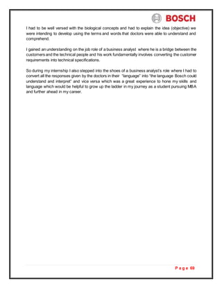 P a g e 69
I had to be well versed with the biological concepts and had to explain the idea (objective) we
were intending to develop using the terms and words that doctors were able to understand and
comprehend.
I gained an understanding on the job role of a business analyst where he is a bridge between the
customers and the technical people and his work fundamentally involves converting the customer
requirements into technical specifications.
So during my internship I also stepped into the shoes of a business analyst’s role where I had to
convert all the responses given by the doctors in their “language” into “the language Bosch could
understand and interpret” and vice versa which was a great experience to hone my skills and
language which would be helpful to grow up the ladder in my journey as a student pursuing MBA
and further ahead in my career.
 