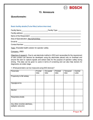 P a g e 70
Questionnaire:
13. Annexure
Basic facility details(To be filled, before interview)
Facility Name: Facility Type:
Facility address:
Name of the Respondent:
Area of Specialization: Neurophysiology
Email Id:
Contact Number:
Topic: Wearable health solution for operator safety
Company - RBEI
Objective of research - Due to wet electrode method in EEG and necessities for the requirement
of skin contact can devices be developed using dry electrodes placed only on forehead and
around the ears to capture signals and extract data for the purpose of operator safety during
driving. This data can be given to users in terms of screening and can also help doctors for
diagnostics at a later stage.
1. What parameters can be measured using EEG devices?
Parameter Frontal
lobe
Occipetal
lobe
Parietal
lobe
Temporal
lobe
Central
Lobe
Propensity to fall asleep
Hypoglycemia
Alcohol
Respiratory levels
Any other (monitor alertness ,
epileptic seizures)
 