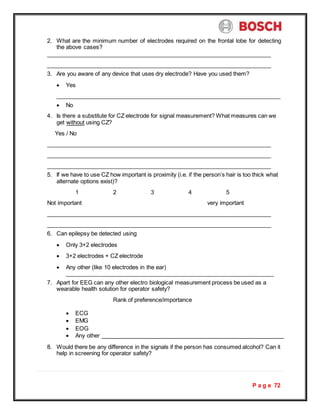 P a g e 72
2. What are the minimum number of electrodes required on the frontal lobe for detecting
the above cases?
3. Are you aware of any device that uses dry electrode? Have you used them?
 Yes
 No
4. Is there a substitute for CZ electrode for signal measurement? What measures can we
get without using CZ?
Yes / No
5. If we have to use CZ how important is proximity (i.e. if the person’s hair is too thick what
alternate options exist)?
1 2 3 4 5
Not important very important
6. Can epilepsy be detected using
 Only 3+2 electrodes
 3+2 electrodes + CZ electrode
 Any other (like 10 electrodes in the ear)
7. Apart for EEG can any other electro biological measurement process be used as a
wearable health solution for operator safety?
Rank of preference/importance
 ECG
 EMG
 EOG
 Any other
8. Would there be any difference in the signals if the person has consumed alcohol? Can it
help in screening for operator safety?
 