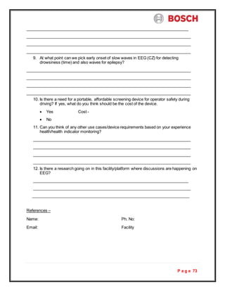 P a g e 73
9. At what point can we pick early onset of slow waves in EEG (CZ) for detecting
drowsiness (time) and also waves for epilepsy?
10. Is there a need for a portable, affordable screening device for operator safety during
driving? If yes, what do you think should be the cost of the device.
 Yes Cost -
 No
11. Can you think of any other use cases/device requirements based on your experience
health/health indicator monitoring?
12. Is there a research going on in this facility/platform where discussions are happening on
EEG?
References –
Name: Ph. No:
Email: Facility
 