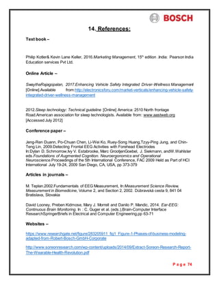 P a g e 74
14. References:
Text book –
Philip Kotler& Kevin Lane Keller, 2016.Marketing Management, 15th
edition .India: Pearson India
Education services Pvt Ltd.
Online Article –
SwaythaRajagopalan, 2017.Enhancing Vehicle Safety Integrated Driver-Wellness Management
[Online].Available from:http://electronicsforu.com/market-verticals/enhancing-vehicle-safety-
integrated-driver-wellness-management
2012.Sleep technology: Technical guideline [Online] America: 2510 North frontage
Road.American association for sleep technologists. Available from: www.aastweb.org
[Accessed July 2012]
Conference paper –
Jeng-Ren Duann, Po-Chuan Chen, Li-Wei Ko, Ruey-Song Huang,Tzyy-Ping Jung, and Chin-
Teng Lin, 2009.Detecting Frontal EEG Activities with Forehead Electrodes
In:Dylan D. Schmorrow,Ivy V. Estabrooke, Marc GrootjenGoebel, J. Siekmann, andW.Wahlster
eds.Foundations of Augmented Cognition. Neuroergonomics and Operational
Neuroscience.Proceedings of the 5th International Conference, FAC 2009 Held as Part of HCI
International July 19-24, 2009 San Diego, CA, USA, pp 373-379
Articles in journals –
M. Teplan.2002.Fundamentals of EEG Measurement, In:Measurement Science Review,
Measurement in Biomedicine, Volume 2, and Section 2, 2002. Dúbravská cesta 9, 841 04
Bratislava, Slovakia
David Looney, Preben Kidmose, Mary J. Morrell and Danilo P. Mandic, 2014. Ear-EEG:
Continuous Brain Monitoring. In : C. Guger et al. (eds.),Brain-Computer Interface
ResearchSpringerBriefs in Electrical and Computer Engineering,pp 63-71
Websites –
https://www.researchgate.net/figure/283205911_fig1_Figure-1-Phases-of-business-modeling-
adapted-from-Robert-Bosch-GmbH-Corporate
http://www.soreonresearch.com/wp-content/uploads/2014/09/Extract-Soreon-Research-Report-
The-Wearable-Health-Revolution.pdf
 