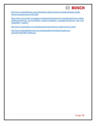 P a g e 76
http://www.mobihealthnews.com/content/report-global-market-connected-wearables-health-
devices-expected-reach-612b-2024
https://www.i-micronews.com/category-listing/product/sensors-for-wearable-electronics-mobile-
healthcare.html?utm_source=PR&utm_medium=email&utm_campaign=IoTSeminar_Yole_Frau
nhoferEMFT_Feb2017
http://www.smartinsights.com/marketing-planning/marketing-models/use-bcg-matrix/
http://www.medicalplasticsnews.com/news/wearable-technology-transforming-
today%E2%80%99s-healthcare/
 