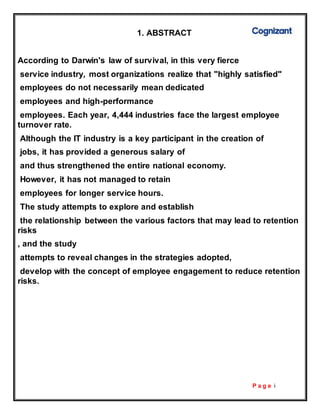 P a g e i
1. ABSTRACT
According to Darwin's law of survival, in this very fierce
service industry, most organizations realize that "highly satisfied"
employees do not necessarily mean dedicated
employees and high-performance
employees. Each year, 4,444 industries face the largest employee
turnover rate.
Although the IT industry is a key participant in the creation of
jobs, it has provided a generous salary of
and thus strengthened the entire national economy.
However, it has not managed to retain
employees for longer service hours.
The study attempts to explore and establish
the relationship between the various factors that may lead to retention
risks
, and the study
attempts to reveal changes in the strategies adopted,
develop with the concept of employee engagement to reduce retention
risks.
 