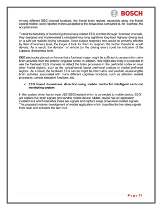 P a g e 81
Among different EEG channel locations, the frontal brain regions, especially along the frontal
central midline, were reported more susceptible to the drowsiness compared to, for example, the
occipital areas.
To test the feasibility of monitoring drowsiness-related EEG activities through forehead channels,
they designed and implemented a simulated hour-long nighttime long-haul highway driving task
on a safe yet realistic driving simulator. Since subject response time would be primarily affected
by their drowsiness level, the longer it took for them to respond, the farther thevehicle would
deviate. As a result, the deviation of vehicle (or the driving error) could be indicative of the
subjects’ drowsiness level.
EEG electrodes placed on the non-hairy forehead region might be sufficient to assess informative
brain activities from the anterior cingulate cortex. In addition, this might also imply it is possible to
use the forehead EEG channels to detect the brain processes in the prefrontal cortex or even
other frontal regions, such as the dorsal/ventral lateral prefrontal cortices or medial prefrontal
regions. As a result, the forehead EEG can be might be informative and usefulin assessing the
brain activities associated with many different cognitive functions, such as attention related
processes, central executive functions, etc.
 EEG based drowsiness detection using mobile device for intelligent vehicular
monitoring system
In this system driver has to wear USB EEG headset which is connected to mobile device. EEG
will capture live brain signals and send to mobile device. Mobile device has an application
installed in it which classifies these live signals and capture sleep drowsiness related signals.
This proposal involves development of mobile application which classifies the live sleep signals
from brain and activates the alert in it.
 