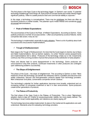 P a g e 83
The first phase in the Hype Cycle is the technology trigger. In Gartner’s own words: “A potential
technology breakthrough kicks things off. Early proof-of-concept stories and media interest trigger
significant publicity. Often no usable products exist and commercial viability is unproven.”
In this stage, a technology is conceptualized. There may be prototypes but there are often no
functional products or market studies. The potential spurs media interest and sometimes proof-
of-concept demonstrations.
 Peak of Inflated Expectations
The second phase of the Cycle is the Peak of Inflated Expectations. According to Gartner, “Early
publicity produces a number of success stories —often accompanied by scores of failures. Some
companies take action; many do not.”
The technology is implemented, especially by early adopters. There is a lot of publicity about both
successful and unsuccessful implementations.
 Trough of Disillusionment
Next stage is the Trough of Disillusionment. It is here that the Cycle begins to decline due to flaws
and failed implementations. And as Gartner explains, it is when “Interest wanes asexperiments
and implementations fail to deliver. Producers of the technology shake out or fail. Investments
continue only if the surviving providers improve their products to the satisfaction of early adopters.”
Flaws and failures lead to some disappointment in the technology. Some producers are
unsuccessful or drop their products. Continued investments in other producers are contingent
upon addressing problems successfully.
 The Slope of Enlightenment
The phase of the Cycle – the slope of enlightenment. This according to Gartner is when “More
instances of how the technology can benefit the enterprise start to crystallize and become more
widely understood. Second- and third-generation products appear from technology providers.
More enterprises fund pilots; conservative companies remain cautious.”
The technology’s potential for further applications becomes more broadly understood and an
increasing number of companies implement or test it in their environments. Some producers
create further generations of products.
 The Plateau of Productivity
The final phase of the Hype Cycle is the Plateau of Productivity. This is when “Mainstream
adoption starts to take off. Criteria for assessing provider viability are more clearly defined. The
technology’s broad market applicability and relevance are clearly paying off.”
The technology becomes widely implemented; its place in the market and its applications are well-
understood. Standards arise for evaluating technology providers.
 