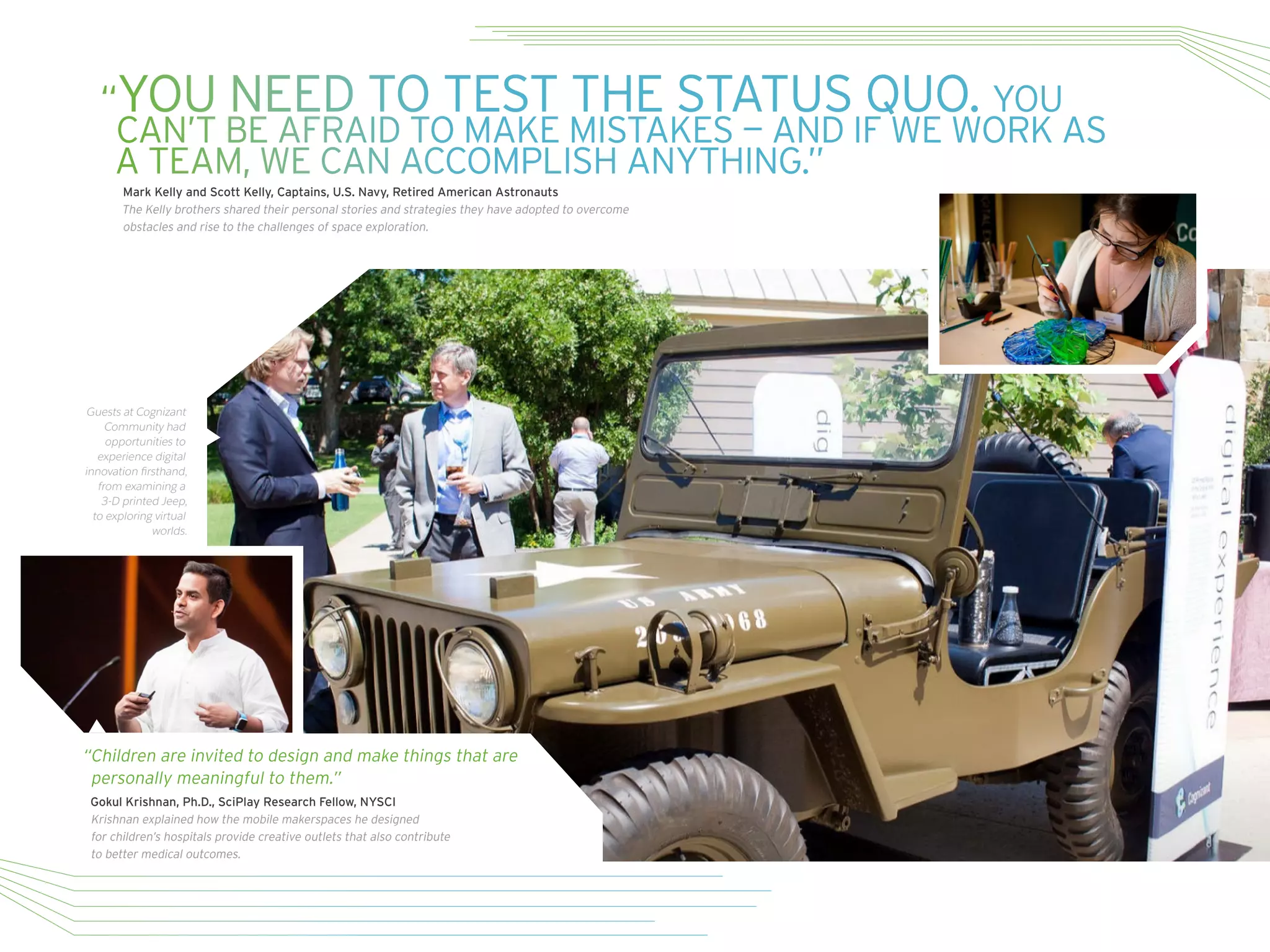 Guests at Cognizant
Community had
opportunities to
experience digital
innovation firsthand,
from examining a
3-D printed Jeep,
to exploring virtual
worlds.
“Children are invited to design and make things that are
personally meaningful to them.”
Gokul Krishnan, Ph.D., SciPlay Research Fellow, NYSCI
Krishnan explained how the mobile makerspaces he designed
for children’s hospitals provide creative outlets that also contribute
to better medical outcomes.
“YOU NEED TO TEST THE STATUS QUO. YOU
CAN’T BE AFRAID TO MAKE MISTAKES — AND IF WE WORK AS
A TEAM, WE CAN ACCOMPLISH ANYTHING.”
Mark Kelly and Scott Kelly, Captains, U.S. Navy, Retired American Astronauts
The Kelly brothers shared their personal stories and strategies they have adopted to overcome
obstacles and rise to the challenges of space exploration.
 