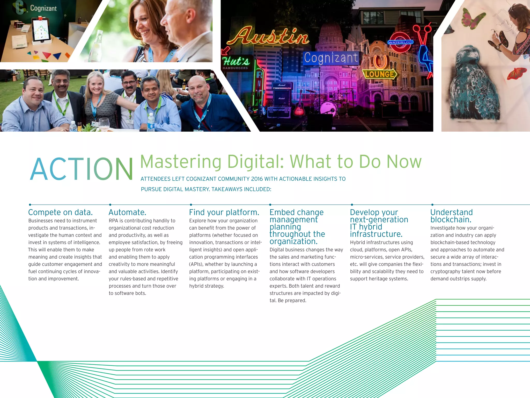 Compete on data.
Businesses need to instrument
products and transactions, in-
vestigate the human context and
invest in systems of intelligence.
This will enable them to make
meaning and create insights that
guide customer engagement and
fuel continuing cycles of innova-
tion and improvement.
Automate.
RPA is contributing handily to
organizational cost reduction
and productivity, as well as
employee satisfaction, by freeing
up people from rote work
and enabling them to apply
creativity to more meaningful
and valuable activities. Identify
your rules-based and repetitive
processes and turn those over
to software bots.
Find your platform.
Explore how your organization
can benefit from the power of
platforms (whether focused on
innovation, transactions or intel-
ligent insights) and open appli-
cation programming interfaces
(APIs), whether by launching a
platform, participating on exist-
ing platforms or engaging in a
hybrid strategy.
Embed change
management
planning
throughout the
organization.
Digital business changes the way
the sales and marketing func-
tions interact with customers
and how software developers
collaborate with IT operations
experts. Both talent and reward
structures are impacted by digi-
tal. Be prepared.
Develop your
next-generation
IT hybrid
infrastructure.
Hybrid infrastructures using
cloud, platforms, open APIs,
micro-services, service providers,
etc. will give companies the flexi-
bility and scalability they need to
support heritage systems.
Understand
blockchain.
Investigate how your organi-
zation and industry can apply
blockchain-based technology
and approaches to automate and
secure a wide array of interac-
tions and transactions; invest in
cryptography talent now before
demand outstrips supply.
ACTIONMastering Digital: What to Do Now
ATTENDEES LEFT COGNIZANT COMMUNITY 2016 WITH ACTIONABLE INSIGHTS TO
PURSUE DIGITAL MASTERY. TAKEAWAYS INCLUDED:
 