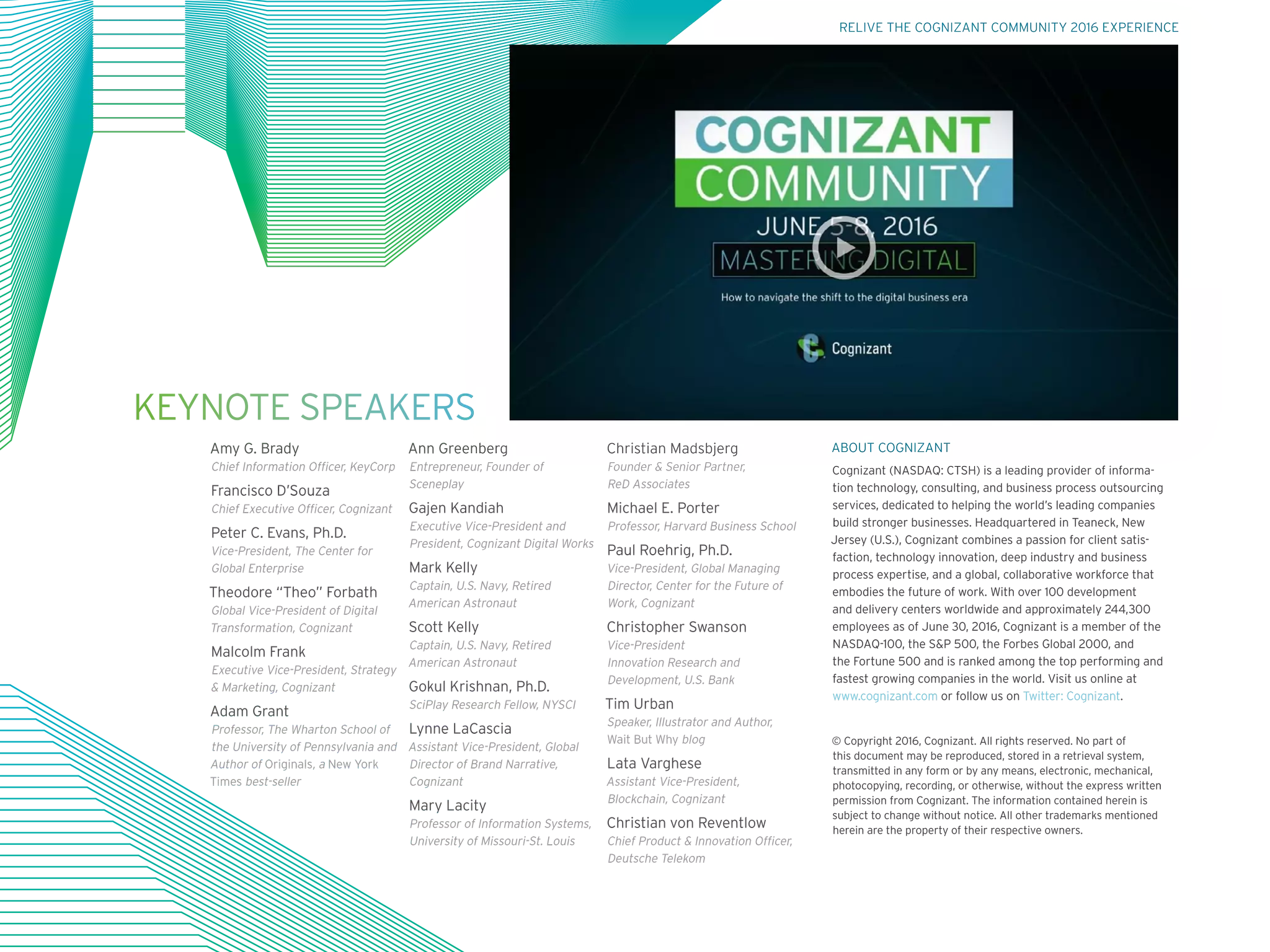 KEYNOTE SPEAKERS
Amy G. Brady
Chief Information Officer, KeyCorp
Francisco D’Souza
Chief Executive Officer, Cognizant
Peter C. Evans, Ph.D.
Vice-President, The Center for
Global Enterprise
Theodore “Theo” Forbath
Global Vice-President of Digital
Transformation, Cognizant
Malcolm Frank
Executive Vice-President, Strategy
 Marketing, Cognizant
Adam Grant
Professor, The Wharton School of
the University of Pennsylvania and
Author of Originals, a New York
Times best-seller
Ann Greenberg
Entrepreneur, Founder of
Sceneplay
Gajen Kandiah
Executive Vice-President and
President, Cognizant Digital Works
Mark Kelly
Captain, U.S. Navy, Retired
American Astronaut
Scott Kelly
Captain, U.S. Navy, Retired
American Astronaut
Gokul Krishnan, Ph.D.
SciPlay Research Fellow, NYSCI
Lynne LaCascia
Assistant Vice-President, Global
Director of Brand Narrative,
Cognizant
Mary Lacity
Professor of Information Systems,
University of Missouri-St. Louis
Christian Madsbjerg
Founder  Senior Partner,
ReD Associates
Michael E. Porter
Professor, Harvard Business School
Paul Roehrig, Ph.D.
Vice-President, Global Managing
Director, Center for the Future of
Work, Cognizant
Christopher Swanson
Vice-President
Innovation Research and
Development, U.S. Bank
Tim Urban
Speaker, Illustrator and Author,
Wait But Why blog
Lata Varghese
Assistant Vice-President,
Blockchain, Cognizant
Christian von Reventlow
Chief Product  Innovation Officer,
Deutsche Telekom
ABOUT COGNIZANT
Cognizant (NASDAQ: CTSH) is a leading provider of informa-
tion technology, consulting, and business process outsourcing
services, dedicated to helping the world’s leading companies
build stronger businesses. Headquartered in Teaneck, New
Jersey (U.S.), Cognizant combines a passion for client satis-
faction, technology innovation, deep industry and business
process expertise, and a global, collaborative workforce that
embodies the future of work. With over 100 development
and delivery centers worldwide and approximately 244,300
employees as of June 30, 2016, Cognizant is a member of the
NASDAQ-100, the SP 500, the Forbes Global 2000, and
the Fortune 500 and is ranked among the top performing and
fastest growing companies in the world. Visit us online at
www.cognizant.com or follow us on Twitter: Cognizant.
© Copyright 2016, Cognizant. All rights reserved. No part of
this document may be reproduced, stored in a retrieval system,
transmitted in any form or by any means, electronic, mechanical,
photocopying, recording, or otherwise, without the express written
permission from Cognizant. The information contained herein is
subject to change without notice. All other trademarks mentioned
herein are the property of their respective owners.
RELIVE THE COGNIZANT COMMUNITY 2016 EXPERIENCE
 