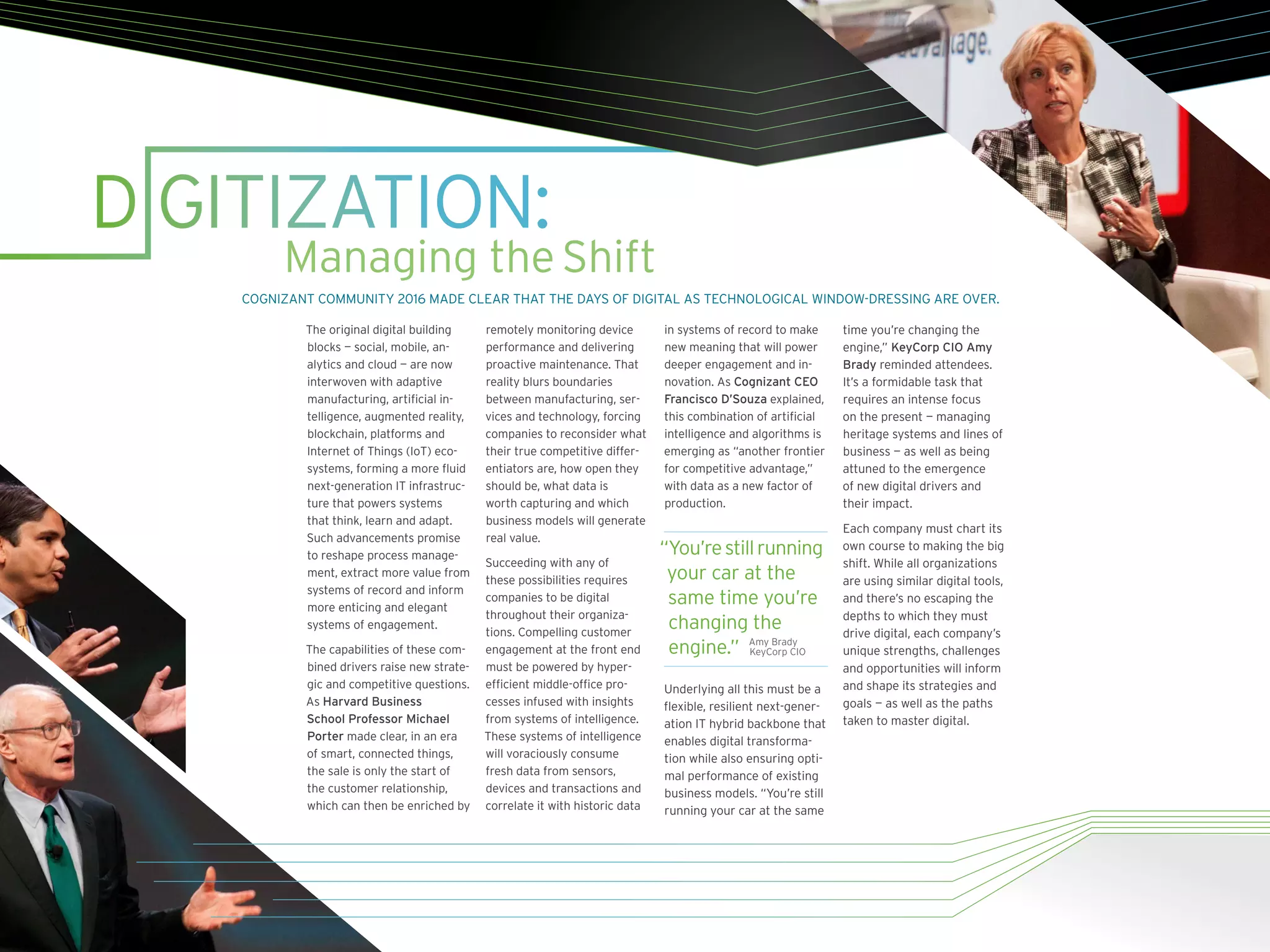 D GITIZATION:
Managing theShift
The original digital building
blocks — social, mobile, an-
alytics and cloud — are now
interwoven with adaptive
manufacturing, artificial in-
telligence, augmented reality,
blockchain, platforms and
Internet of Things (IoT) eco-
systems, forming a more fluid
next-generation IT infrastruc-
ture that powers	systems
that think, learn and adapt.
Such advancements promise
to reshape process manage-
ment, extract more value from
systems of record and inform
more enticing and elegant
systems of engagement.
The capabilities of these com-
bined drivers raise new strate-
gic and competitive questions.
As Harvard Business
School Professor Michael
Porter made clear, in an era
of smart, connected things,
the sale is only the start of
the customer relationship,
which can then be enriched by
remotely monitoring device
performance and delivering
proactive maintenance. That
reality blurs boundaries
between manufacturing, ser-
vices and technology, forcing
companies to reconsider what
their true competitive differ-
entiators are, how open they
should be, what data is
worth capturing and which
business models will generate
real value.
Succeeding with any of
these possibilities requires
companies to be digital
throughout their organiza-
tions. Compelling customer
engagement at the front end
must be powered by hyper-
efficient middle-office pro-
cesses infused with insights
from systems of intelligence.
These systems of intelligence
will voraciously consume
fresh data from sensors,
devices and transactions and
correlate it with historic data
in systems of record to make
new meaning that will power
deeper engagement and in-
novation. As Cognizant CEO
Francisco D’Souza explained,
this combination of artificial
intelligence and algorithms is
emerging as “another frontier
for competitive advantage,”
with data as a new factor of
production.
“You’restillrunning
your car at the
same time you’re
changing the
engine.”
Underlying all this must be a
flexible, resilient next-gener-
ation IT hybrid backbone that
enables digital transforma-
tion while also ensuring opti-
mal performance of existing
business models. “You’re still
running your car at the same
time you’re changing the
engine,” KeyCorp CIO Amy
Brady reminded attendees.
It’s a formidable task that
requires an intense focus
on the present — managing
heritage systems and lines of
business — as well as being
attuned to the emergence
of new digital drivers and
their impact.
Each company must chart its
own course to making the big
shift. While all organizations
are using similar digital tools,
and there’s no escaping the
depths to which they must
drive digital, each company’s
unique strengths, challenges
and opportunities will inform
and shape its strategies and
goals — as well as the paths
taken to master digital.
COGNIZANT COMMUNITY 2016 MADE CLEAR THAT THE DAYS OF DIGITAL AS TECHNOLOGICAL WINDOW-DRESSING ARE OVER.
Amy Brady
KeyCorp CIO
 