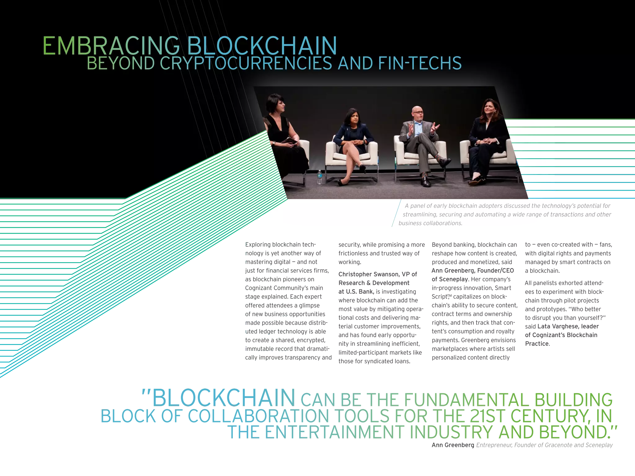 EMBRACING BLOCKCHAIN
		 BEYOND CRYPTOCURRENCIES AND FIN-TECHS
”BLOCKCHAIN CAN BE THE FUNDAMENTAL BUILDING
BLOCK OF COLLABORATION TOOLS FOR THE 21ST CENTURY, IN
THE ENTERTAINMENT INDUSTRY AND BEYOND.”Ann Greenberg Entrepreneur, Founder of Gracenote and Sceneplay
Exploring blockchain tech-
nology is yet another way of
mastering digital — and not
just for financial services firms,
as blockchain pioneers on
Cognizant Community’s main
stage explained. Each expert
offered attendees a glimpse
of new business opportunities
made possible because distrib-
uted ledger technology is able
to create a shared, encrypted,
immutable record that dramati-
cally improves transparency and
security, while promising a more
frictionless and trusted way of
working.
Christopher Swanson, VP of
Research  Development
at U.S. Bank, is investigating
where blockchain can add the
most value by mitigating opera-
tional costs and delivering ma-
terial customer improvements,
and has found early opportu-
nity in streamlining inefficient,
limited-participant markets like
those for syndicated loans.
Beyond banking, blockchain can
reshape how content is created,
produced and monetized, said
Ann Greenberg, Founder/CEO
of Sceneplay. Her company’s
in-progress innovation, Smart
Script,™ capitalizes on block-
chain’s ability to secure content,
contract terms and ownership
rights, and then track that con-
tent’s consumption and royalty
payments. Greenberg envisions
marketplaces where artists sell
personalized content directly
to — even co-created with — fans,
with digital rights and payments
managed by smart contracts on
a blockchain.
All panelists exhorted attend-
ees to experiment with block-
chain through pilot projects
and prototypes. “Who better
to disrupt you than yourself?”
said Lata Varghese, leader
of Cognizant’s Blockchain
Practice.
A panel of early blockchain adopters discussed the technology’s potential for
streamlining, securing and automating a wide range of transactions and other
business collaborations.
 