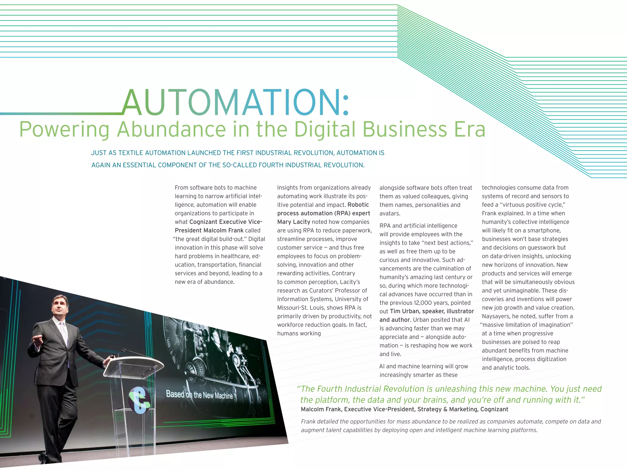 From software bots to machine
learning to narrow artificial intel-
ligence, automation will enable
organizations to participate in
what Cognizant Executive Vice-
President Malcolm Frank called
“the great digital build-out.” Digital
innovation in this phase will solve
hard problems in healthcare, ed-
ucation, transportation, financial
services and beyond, leading to a
new era of abundance.
Insights from organizations already
automating work illustrate its pos-
itive potential and impact. Robotic
process automation (RPA) expert
Mary Lacity noted how companies
are using RPA to reduce paperwork,
streamline processes, improve
customer service — and thus free
employees to focus on problem-
solving, innovation and other
rewarding activities. Contrary
to common perception, Lacity’s
research as Curators’ Professor of
Information Systems, University of
Missouri-St. Louis, shows RPA is
primarily driven by productivity, not
workforce reduction goals. In fact,
humans working
alongside software bots often treat
them as valued colleagues, giving
them names, personalities and
avatars.
RPA and artificial intelligence
will provide employees with the
insights to take “next best actions,”
as well as free them up to be
curious and innovative. Such ad-
vancements are the culmination of
humanity’s amazing last century or
so, during which more technologi-
cal advances have occurred than in
the previous 12,000 years, pointed
out Tim Urban, speaker, illustrator
and author. Urban posited that AI
is advancing faster than we may
appreciate and — alongside auto-
mation — is reshaping how we work
and live.
AI and machine learning will grow
increasingly smarter as these
technologies consume data from
systems of record and sensors to
feed a “virtuous positive cycle,”
Frank explained. In a time when
humanity’s collective intelligence
will likely fit on a smartphone,
businesses won’t base strategies
and decisions on guesswork but
on data-driven insights, unlocking
new horizons of innovation. New
products and services will emerge
that will be simultaneously obvious
and yet unimaginable. These dis-
coveries and inventions will power
new job growth and value creation.
Naysayers, he noted, suffer from a
“massive limitation of imagination”
at a time when progressive
businesses are poised to reap
abundant benefits from machine
intelligence, process digitization
and analytic tools.
AUTOMATION:
Powering Abundance in the Digital Business Era
JUST AS TEXTILE AUTOMATION LAUNCHED THE FIRST INDUSTRIAL REVOLUTION, AUTOMATION IS
AGAIN AN ESSENTIAL COMPONENT OF THE SO-CALLED FOURTH INDUSTRIAL REVOLUTION.
“The Fourth Industrial Revolution is unleashing this new machine. You just need
the platform, the data and your brains, and you’re off and running with it.”
Malcolm Frank, Executive Vice-President, Strategy  Marketing, Cognizant
Frank detailed the opportunities for mass abundance to be realized as companies automate, compete on data and
augment talent capabilities by deploying open and intelligent machine learning platforms.
 