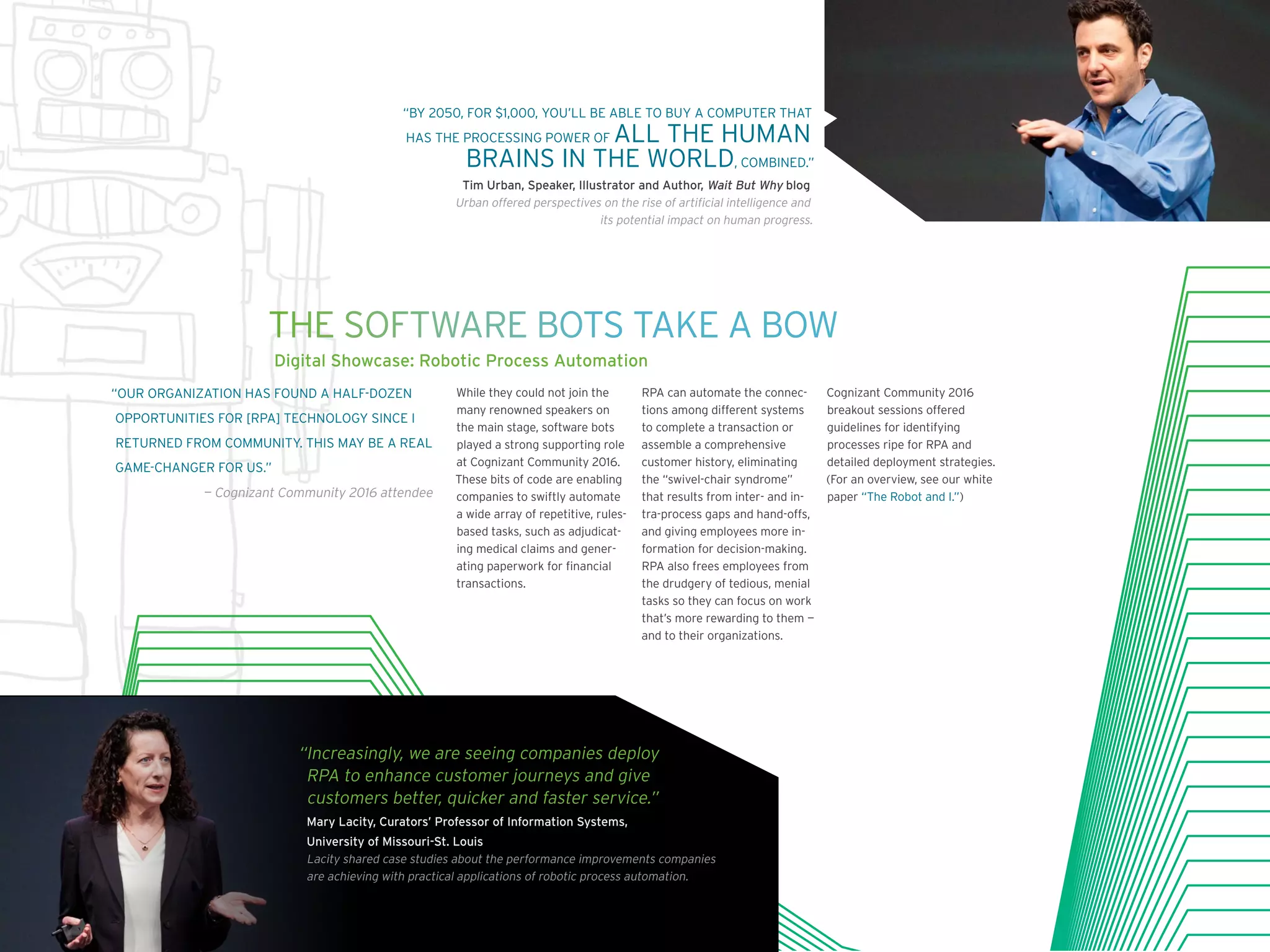 “BY 2050, FOR $1,000, YOU’LL BE ABLE TO BUY A COMPUTER THAT
HAS THE PROCESSING POWER OF ALL THE HUMAN
BRAINS IN THE WORLD, COMBINED.”
Tim Urban, Speaker, Illustrator and Author, Wait But Why blog
Urban offered perspectives on the rise of artificial intelligence and
its potential impact on human progress.
While they could not join the
many renowned speakers on
the main stage, software bots
played a strong supporting role
at Cognizant Community 2016.
These bits of code are enabling
companies to swiftly automate
a wide array of repetitive, rules-
based tasks, such as adjudicat-
ing medical claims and gener-
ating paperwork for financial
transactions.
RPA can automate the connec-
tions among different systems
to complete a transaction or
assemble a comprehensive
customer history, eliminating
the “swivel-chair syndrome”
that results from inter- and in-
tra-process gaps and hand-offs,
and giving employees more in-
formation for decision-making.
RPA also frees employees from
the drudgery of tedious, menial
tasks so they can focus on work
that’s more rewarding to them —
and to their organizations.
Cognizant Community 2016
breakout sessions offered
guidelines for identifying
processes ripe for RPA and
detailed deployment strategies.
(For an overview, see our white
paper “The Robot and I.”)
“OUR ORGANIZATION HAS FOUND A HALF-DOZEN
OPPORTUNITIES FOR [RPA] TECHNOLOGY SINCE I
RETURNED FROM COMMUNITY. THIS MAY BE A REAL
GAME-CHANGER FOR US.”
— Cognizant Community 2016 attendee
THE SOFTWARE BOTS TAKE A BOW
Digital Showcase: Robotic Process Automation
“Increasingly, we are seeing companies deploy
RPA to enhance customer journeys and give
customers better, quicker and faster service.”
Mary Lacity, Curators’ Professor of Information Systems,
University of Missouri-St. Louis
Lacity shared case studies about the performance improvements companies
are achieving with practical applications of robotic process automation.
 