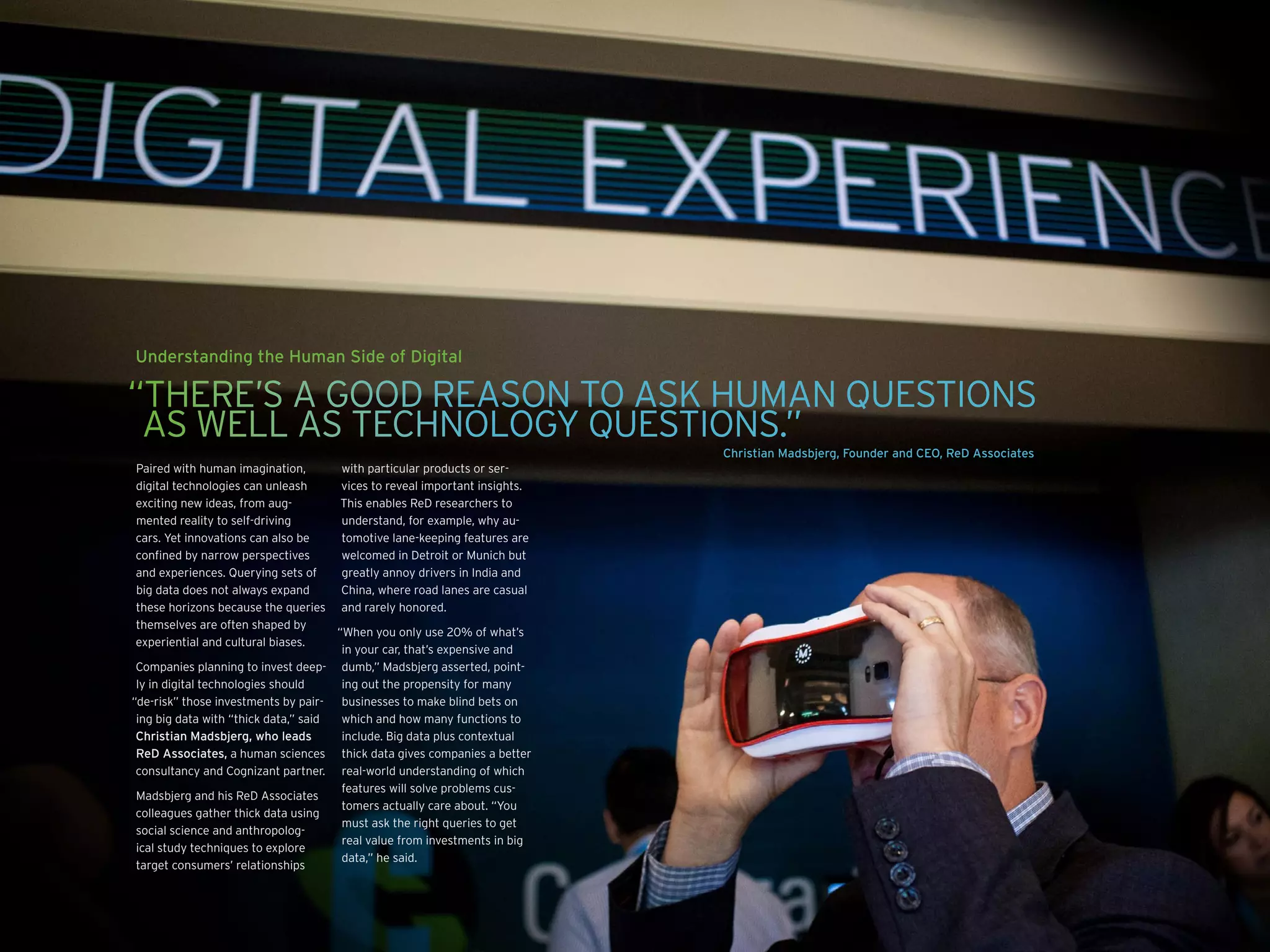 Understanding the Human Side of Digital
Paired with human imagination,
digital technologies can unleash
exciting new ideas, from aug-
mented reality to self-driving
cars. Yet innovations can also be
confined by narrow perspectives
and experiences. Querying sets of
big data does not always expand
these horizons because the queries
themselves are often shaped by
experiential and cultural biases.
Companies planning to invest deep-
ly in digital technologies should
“de-risk” those investments by pair-
ing big data with “thick data,” said
Christian Madsbjerg, who leads
ReD Associates, a human sciences
consultancy and Cognizant partner.
Madsbjerg and his ReD Associates
colleagues gather thick data using
social science and anthropolog-
ical study techniques to explore
target consumers’ relationships
with particular products or ser-
vices to reveal important insights.
This enables ReD researchers to
understand, for example, why au-
tomotive lane-keeping features are
welcomed in Detroit or Munich but
greatly annoy drivers in India and
China, where road lanes are casual
and rarely honored.
“When you only use 20% of what’s
in your car, that’s expensive and
dumb,” Madsbjerg asserted, point-
ing out the propensity for many
businesses to make blind bets on
which and how many functions to
include. Big data plus contextual
thick data gives companies a better
real-world understanding of which
features will solve problems cus-
tomers actually care about. “You
must ask the right queries to get
real value from investments in big
data,” he said.
“THERE’S A GOOD REASON TO ASK HUMAN QUESTIONS
AS WELL AS TECHNOLOGY QUESTIONS.”
Christian Madsbjerg, Founder and CEO, ReD Associates
 