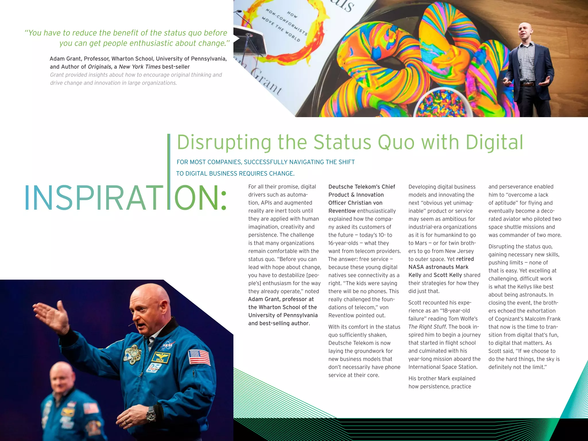 INSPIRAT ON:
Disrupting the Status Quo with Digital
FOR MOST COMPANIES, SUCCESSFULLY NAVIGATING THE SHIFT
TO DIGITAL BUSINESS REQUIRES CHANGE.
For all their promise, digital
drivers such as automa-
tion, APIs and augmented
reality are inert tools until
they are applied with human
imagination, creativity and
persistence. The challenge
is that many organizations
remain comfortable with the
status quo. “Before you can
lead with hope about change,
you have to destabilize [peo-
ple’s] enthusiasm for the way
they already operate,” noted
Adam Grant, professor at
the Wharton School of the
University of Pennsylvania
and best-selling author.
Deutsche Telekom’s Chief
Product  Innovation
Officer Christian von
Reventlow enthusiastically
explained how the compa-
ny asked its customers of
the future — today’s 10- to
16-year-olds — what they
want from telecom providers.
The answer: free service —
because these young digital
natives see connectivity as a
right. “The kids were saying
there will be no phones. This
really challenged the foun-
dations of telecom,” von
Reventlow pointed out.
With its comfort in the status
quo sufficiently shaken,
Deutsche Telekom is now
laying the groundwork for
new business models that
don’t necessarily have phone
service at their core.
Developing digital business
models and innovating the
next “obvious yet unimag-
inable” product or service
may seem as ambitious for
industrial-era organizations
as it is for humankind to go
to Mars — or for twin broth-
ers to go from New Jersey
to outer space. Yet retired
NASA astronauts Mark
Kelly and Scott Kelly shared
their strategies for how they
did just that.
Scott recounted his expe-
rience as an “18-year-old
failure” reading Tom Wolfe’s
The Right Stuff. The book in-
spired him to begin a journey
that started in flight school
and culminated with his
year-long mission aboard the
International Space Station.
His brother Mark explained
how persistence, practice
and perseverance enabled
him to “overcome a lack
of aptitude” for flying and
eventually become a deco-
rated aviator who piloted two
space shuttle missions and
was commander of two more.
Disrupting the status quo,
gaining necessary new skills,
pushing limits — none of
that is easy. Yet excelling at
challenging, difficult work
is what the Kellys like best
about being astronauts. In
closing the event, the broth-
ers echoed the exhortation
of Cognizant’s Malcolm Frank
that now is the time to tran-
sition from digital that’s fun,
to digital that matters. As
Scott said, “If we choose to
do the hard things, the sky is
definitely not the limit.”
“You have to reduce the benefit of the status quo before
you can get people enthusiastic about change.”
Adam Grant, Professor, Wharton School, University of Pennsylvania,
and Author of Originals, a New York Times best-seller
Grant provided insights about how to encourage original thinking and
drive change and innovation in large organizations.
 
