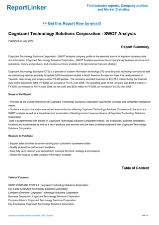 Find Industry reports, Company profiles
ReportLinker                                                                     and Market Statistics



                                            >> Get this Report Now by email!

Cognizant Technology Solutions Corporation - SWOT Analysis
Published on July 2010

                                                                                                           Report Summary

Cognizant Technology Solutions Corporation - SWOT Analysis company profile is the essential source for top-level company data
and information. Cognizant Technology Solutions Corporation - SWOT Analysis examines the company's key business structure and
operations, history and products, and provides summary analysis of its key revenue lines and strategy.


Cognizant Technology Solutions (CTS) is a provider of custom information technology (IT) consulting and technology services as well
as outsourcing services primarily for global 2,000 companies located in North America, Europe and Asia. It is headquartered in
Teaneck, New Jersey and employs about 78,400 people. The company recorded revenues of $3,278.7 million during the financial
year ended December 2009 (FY2009), an increase of 16.4% over 2008. The operating profit of the company was $618.5 million in
FY2009, an increase of 19.7% over 2008. Its net profit was $535 million in FY2009, an increase of 24.2% over 2008.


Scope of the Report


- Provides all the crucial information on Cognizant Technology Solutions Corporation required for business and competitor intelligence
needs
- Contains a study of the major internal and external factors affecting Cognizant Technology Solutions Corporation in the form of a
SWOT analysis as well as a breakdown and examination of leading product revenue streams of Cognizant Technology Solutions
Corporation
-Data is supplemented with details on Cognizant Technology Solutions Corporation history, key executives, business description,
locations and subsidiaries as well as a list of products and services and the latest available statement from Cognizant Technology
Solutions Corporation


Reasons to Purchase


- Support sales activities by understanding your customers' businesses better
- Qualify prospective partners and suppliers
- Keep fully up to date on your competitors' business structure, strategy and prospects
- Obtain the most up to date company information available




                                                                                                           Table of Content

Table of Contents


SWOT COMPANY PROFILE: Cognizant Technology Solutions Corporation
Key Facts: Cognizant Technology Solutions Corporation
Company Overview: Cognizant Technology Solutions Corporation
Business Description: Cognizant Technology Solutions Corporation
Company History: Cognizant Technology Solutions Corporation
Key Employees: Cognizant Technology Solutions Corporation



Cognizant Technology Solutions Corporation - SWOT Analysis                                                                    Page 1/4
 
