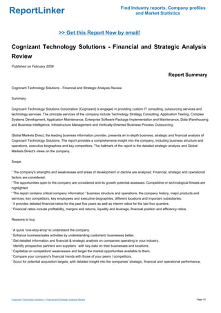 Find Industry reports, Company profiles
ReportLinker                                                                           and Market Statistics



                                              >> Get this Report Now by email!

Cognizant Technology Solutions - Financial and Strategic Analysis
Review
Published on February 2009

                                                                                                                    Report Summary

Cognizant Technology Solutions - Financial and Strategic Analysis Review


Summary


Cognizant Technology Solutions Corporation (Cognizant) is engaged in providing custom IT consulting, outsourcing services and
technology services. The principle services of the company include Technology Strategy Consulting, Application Testing, Complex
Systems Development, Application Maintenance, Enterprise Software Package Implementation and Maintenance, Data Warehousing
and Business Intelligence, Infrastructure Management and Vertically-Oriented Business Process Outsourcing.


Global Markets Direct, the leading business information provider, presents an in-depth business, strategic and financial analysis of
Cognizant Technology Solutions. The report provides a comprehensive insight into the company, including business structure and
operations, executive biographies and key competitors. The hallmark of the report is the detailed strategic analysis and Global
Markets Direct's views on the company.


Scope


' The company's strengths and weaknesses and areas of development or decline are analyzed. Financial, strategic and operational
factors are considered.
' The opportunities open to the company are considered and its growth potential assessed. Competitive or technological threats are
highlighted.
' The report contains critical company information ' business structure and operations, the company history, major products and
services, key competitors, key employees and executive biographies, different locations and important subsidiaries.
' It provides detailed financial ratios for the past five years as well as interim ratios for the last four quarters.
' Financial ratios include profitability, margins and returns, liquidity and leverage, financial position and efficiency ratios.


Reasons to buy


' A quick 'one-stop-shop' to understand the company.
' Enhance business/sales activities by understanding customers' businesses better.
' Get detailed information and financial & strategic analysis on companies operating in your industry.
' Identify prospective partners and suppliers ' with key data on their businesses and locations.
' Capitalize on competitors' weaknesses and target the market opportunities available to them.
' Compare your company's financial trends with those of your peers / competitors.
' Scout for potential acquisition targets, with detailed insight into the companies' strategic, financial and operational performance.




Cognizant Technology Solutions - Financial and Strategic Analysis Review                                                           Page 1/5
 