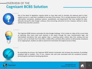 2
www.cognizant.com
Copyright © 2014 Cognizant
OVERVIEW OF THE
Cognizant BCBS Solution
By automating the process, the Cognizant BCBS Solution accelerates and increases the precision of providing
compliant data to auditors. This, in turn, reduces risks and costs associated with the compliance process,
diminishing the overhead on banking operations.
One of the Basel III regulations requires banks to trace data used to calculate risk exposure back to their
original sources in a way that is auditable at any step of the process. This is complex because of the number of
intermediate calculations, databases systems, spreadsheets, and departments that have handled the data.
Manually tracing this data lineage is arduous, time-consuming, and prone to error; however, without it, banks
will face fines and other sanctions.
The Cognizant BCBS Solution automates the data lineage challenge. It first creates an index of the current state
of reporting, then traces back each element in the report through the rules, transformation logic, and
intermediate calculations that were applied. Next, a reporting system collects data from existing and new
sources, such as live feeds from front-office, middle-office, and back-office systems to demonstrate compliance
on an ongoing basis. Auditors are able to examine for themselves the original sources of data.
PROBLEM
SOLUTION
BENEFITS
 