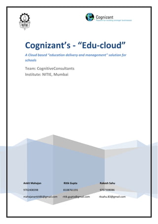Cognizant’s - “Edu-cloud”
 A Cloud based “education delivery and management" solution for
 schools

 Team: CognitiveConsultants
 Institute: NITIE, Mumbai




Ankit Mahajan              Ritik Gupta             Rakesh Sahu

9702408398                 8108761191              9757308086

mahajanankit86@gmail.com   ritik.gupta@gmail.com   rksahu.83@gmail.com
 