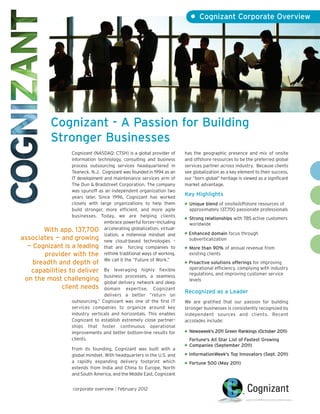 • Cognizant Corporate Overview




             Cognizant - A Passion for Building
             Stronger Businesses
                 Cognizant (NASDAQ: CTSH) is a global provider of         has the geographic presence and mix of onsite
                 information technology, consulting and business          and offshore resources to be the preferred global
                 process outsourcing services headquartered in            services partner across industry. Because clients
                 Teaneck, N.J. Cognizant was founded in 1994 as an        see globalization as a key element to their success,
                 IT development and maintenance services arm of           our “born global” heritage is viewed as a significant
                 The Dun & Bradstreet Corporation. The company            market advantage.
                 was spunoff as an independent organization two
                 years later. Since 1996, Cognizant has worked
                                                                          Key Highlights
                 closely with large organizations to help them            ●   Unique blend of onsite/offshore resources of
                 build stronger, more efficient, and more agile               approximately 137,700 passionate professionals
                                                                              app. 104,000 passionate professionals
                 businesses. Today, we are helping clients                ●   Strong relationships with 785 active customers
                                                                                     relationships with 712 active
                                 embrace powerful forces—including            worldwide worldwide; 46 of Fortune 100
                                                                              customers
       With app. 137,700         accelerating globalization, virtual-
                                                                          ● Enhanced domain focus through
                                 ization, a millennial mindset and
associates — and growing new cloud-based technologies –                     subverticalization
                                                                          subverticalization
  — Cognizant is a leading that are forcing companies to                  ● More than 90% of annual revenue from

       provider with the rethink traditional ways of working.               existing clients
                                                                          existing clients
                                 We call it the “Future of Work.”         ●
   breadth and depth of                                                     Proactive solutions offerings for improving
                                                                            operational efficiency, complying with industry
   capabilities to deliver           By leveraging highly flexible        operational efficiency, complying with industry
                                                                            regulations, and improving customer service
                                     business processes, a seamless
 on the most challenging             global delivery network and deep
                                                                          regulations, and improving customer service lev-
                                                                            levels
             client needs            domain expertise, Cognizant          els
                                                                          Recognized as a Leader
                                     delivers a better “return on
                      outsourcing.” Cognizant was one of the first IT     We are gratified that our passion for building
                      services companies to organize around key           stronger businesses is consistently recognized by
                      industry verticals and horizontals. This enables    independent sources and clients. Recent
                      Cognizant to establish extremely close partner-     accolades include:
                      ships that foster continuous operational
                                                                          ●   Newsweek's 2011 Green Rankings (October 2011)
                      improvements and better bottom-line results for
                      clients.                                                Fortune 500 (May 2011)of Fastest Growing
                                                                               Fortune's All Star List
                                                                          ●    Companies (September 2011)
                      From its founding, Cognizant was built with a
                      global mindset. With headquarters in the U.S. and   ● InformationWeek's Top Innovators (Sept. 2011)
                                                                          Forbes Global 1000 Company (April 2011)
                      a rapidly expanding delivery footprint which        ● Fortune’s World’s Most Admired Companies
                                                                            Fortune 500 (May 2011)
                      extends from India and China to Europe, North         (March 2011)
                      and South America, and the Middle East, Cognizant


                       corporate overview | February 2012
 