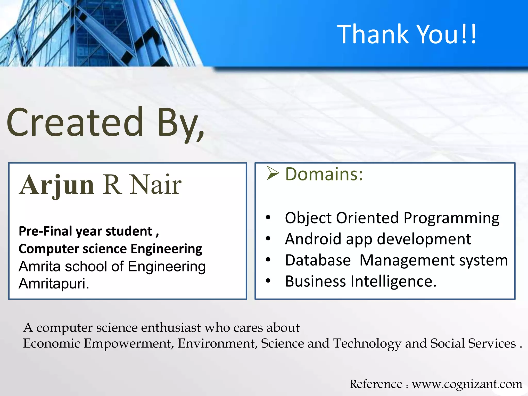 Created By,
 Domains:
• Object Oriented Programming
• Android app development
• Database Management system
• Business Intelligence.
Reference : www.cognizant.com
Arjun R Nair
Pre-Final year student ,
Computer science Engineering
Amrita school of Engineering
Amritapuri.
Thank You!!
A computer science enthusiast who cares about
Economic Empowerment, Environment, Science and Technology and Social Services .
 