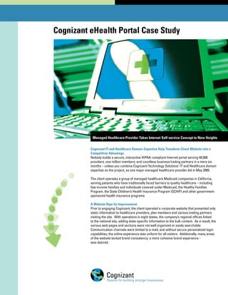 Cognizant eHealth Portal Case Study




           Managed Healthcare Provider Takes Internet Self-service Concept to New Heights


          Cognizant IT and Healthcare Domain Expertise Help Transform Client Website into a
          Competitive Advantage.
          Nobody builds a secure, interactive HIPAA-compliant Internet portal serving 40,000
          providers, one million members, and countless business trading partners in a mere six
          months – unless you combine Cognizant Technology Solutions’ IT and Healthcare domain
          expertise on the project, as one major managed healthcare provider did in May 2005.

          The client operates a group of managed healthcare Medicaid companies in California,
          serving patients who have traditionally faced barriers to quality healthcare – including
          low-income families and individuals covered under Medicaid, the Healthy Families
          Program, the State Children’s Health Insurance Program (SCHIP) and other government-
          sponsored health insurance programs.

          A Website Ripe for Improvement.
          Prior to engaging Cognizant, the client operated a corporate website that presented only
          static information to healthcare providers, plan members and various trading partners
          visiting the site. With operations in eight states, the company’s regional offices linked
          to the national site, adding state-specific information to the bulk content. As a result, the
          various web pages and sections were not well organized or easily searchable.
          Communication channels were limited to e-mail, and without secure personalized login
          capabilities, the online experience was uniform for all visitors. Additionally, many areas
          of the website lacked brand consistency; a more cohesive brand experience -
          was desired.
 