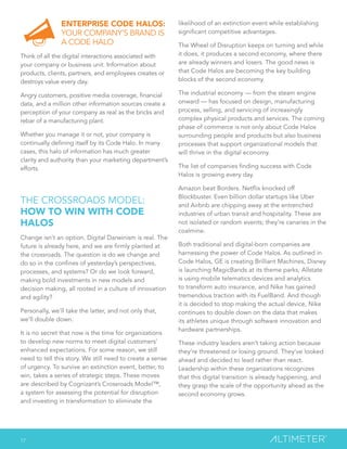 17
ENTERPRISE CODE HALOS:
YOUR COMPANY’S BRAND IS
A CODE HALO
Think of all the digital interactions associated with
your company or business unit. Information about
products, clients, partners, and employees creates or
destroys value every day.
Angry customers, positive media coverage, financial
data, and a million other information sources create a
perception of your company as real as the bricks and
rebar of a manufacturing plant.
Whether you manage it or not, your company is
continually defining itself by its Code Halo. In many
cases, this halo of information has much greater
clarity and authority than your marketing department’s
efforts.
THE CROSSROADS MODEL:
HOW TO WIN WITH CODE
HALOS
Change isn’t an option. Digital Darwinism is real. The
future is already here, and we are firmly planted at
the crossroads. The question is do we change and
do so in the confines of yesterday’s perspectives,
processes, and systems? Or do we look forward,
making bold investments in new models and
decision making, all rooted in a culture of innovation
and agility?
Personally, we’ll take the latter, and not only that,
we’ll double down.
It is no secret that now is the time for organizations
to develop new norms to meet digital customers’
enhanced expectations. For some reason, we still
need to tell this story. We still need to create a sense
of urgency. To survive an extinction event, better, to
win, takes a series of strategic steps. These moves
are described by Cognizant’s Crossroads Model™,
a system for assessing the potential for disruption
and investing in transformation to eliminate the
likelihood of an extinction event while establishing
significant competitive advantages.
The Wheel of Disruption keeps on turning and while
it does, it produces a second economy, where there
are already winners and losers. The good news is
that Code Halos are becoming the key building
blocks of the second economy.
The industrial economy — from the steam engine
onward — has focused on design, manufacturing
process, selling, and servicing of increasingly
complex physical products and services. The coming
phase of commerce is not only about Code Halos
surrounding people and products but also business
processes that support organizational models that
will thrive in the digital economy.
The list of companies finding success with Code
Halos is growing every day.
Amazon beat Borders. Netflix knocked off
Blockbuster. Even billion dollar startups like Uber
and Airbnb are chipping away at the entrenched
industries of urban transit and hospitality. These are
not isolated or random events; they’re canaries in the
coalmine.
Both traditional and digital-born companies are
harnessing the power of Code Halos. As outlined in
Code Halos, GE is creating Brilliant Machines, Disney
is launching MagicBands at its theme parks, Allstate
is using mobile telematics devices and analytics
to transform auto insurance, and Nike has gained
tremendous traction with its FuelBand. And though
it is decided to stop making the actual device, Nike
continues to double down on the data that makes
its athletes unique through software innovation and
hardware partnerships.
These industry leaders aren’t taking action because
they’re threatened or losing ground. They’ve looked
ahead and decided to lead rather than react.
Leadership within these organizations recognizes
that this digital transition is already happening, and
they grasp the scale of the opportunity ahead as the
second economy grows.
 
