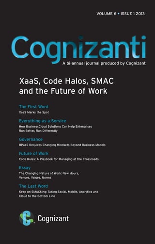 VOLUME 6 • ISSUE 1 2013

A bi-annual journal produced by Cognizant

XaaS, Code Halos, SMAC
and the Future of Work
The First Word
XaaS Marks the Spot

Everything as a Service
How BusinessCloud Solutions Can Help Enterprises
Run Better, Run Differently

Governance
BPaaS Requires Changing Mindsets Beyond Business Models

Future of Work
Code Rules: A Playbook for Managing at the Crossroads

Essay
The Changing Nature of Work: New Hours,
Venues, Values, Norms

The Last Word
Keep on SMACking: Taking Social, Mobile, Analytics and
Cloud to the Bottom Line

 