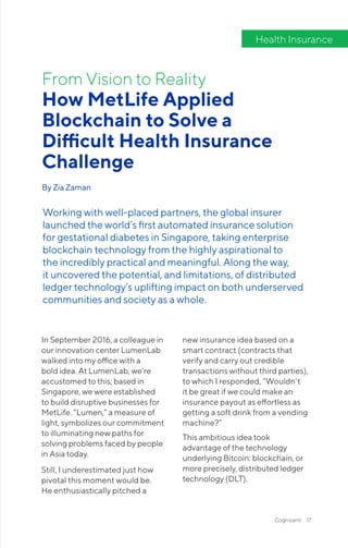 Cognizanti 17
In September 2016, a colleague in
our innovation center LumenLab
walked into my office with a
bold idea. At LumenLab, we’re
accustomed to this; based in
Singapore, we were established
to build disruptive businesses for
MetLife. “Lumen,” a measure of
light, symbolizes our commitment
to illuminating new paths for
solving problems faced by people
in Asia today.
Still, I underestimated just how
pivotal this moment would be.
He enthusiastically pitched a
new insurance idea based on a
smart contract (contracts that
verify and carry out credible
transactions without third parties),
to which I responded, “Wouldn’t
it be great if we could make an
insurance payout as effortless as
getting a soft drink from a vending
machine?”
This ambitious idea took
advantage of the technology
underlying Bitcoin: blockchain, or
more precisely, distributed ledger
technology (DLT).
How MetLife Applied
Blockchain to Solve a
Difficult Health Insurance
Challenge
By Zia Zaman
From Vision to Reality
Working with well-placed partners, the global insurer
launched the world’s first automated insurance solution
for gestational diabetes in Singapore, taking enterprise
blockchain technology from the highly aspirational to
the incredibly practical and meaningful. Along the way,
it uncovered the potential, and limitations, of distributed
ledger technology’s uplifting impact on both underserved
communities and society as a whole.
Health Insurance
 