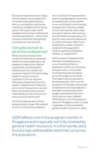 Cognizanti • 19
During the experimentation stage,
we formulate a value proposition,
run small-scale experiments to
test our assumptions, and iterate
until we’re confident with building
a pilot. The result is real-world
validation that can be used to build
commercial products – without the
risk and uncertainty that typically
accompanies new ventures.
Using blockchain to
serve the underserved
When we set out to build the
world’s first blockchain-powered
health insurance application, we
needed to make sure it offered
real benefits. Do the benefits
of blockchain line up with real
customer needs? Is the technology
ready for actual insurance
customers? Can we align the
right group of partners to build a
system on blockchain? These are
just some of the questions we had
when we started, and we would
methodically answer every one of
them as we moved forward.
Our first challenge was to find a
proper product scope. We needed
to cover a risk that was relatively
low in cost but still represented a
latent coverage gap for customers.
It needed to be a niche market
so we could keep it small enough
to experiment. And we needed
a short claim period, with a high
enough incidence rate to ensure
we could learn enough about the
end-to-end customer experience
in a short time span. After much
deliberation, a team member’s
pregnant wife suggested a
solution: gestational diabetes
mellitus, or simply GDM.
GDM is a form of diabetes that
develops during pregnancy,
occurring either when an
expectant mother can’t produce
enough insulin, or the insulin
is not working well enough to
act on the sugars in her body.
This leads to excess glucose in
the bloodstream, which can be
passed on to the baby. Associated
complications during pregnancy
and labor include excess birth
weight, premature birth and, in
some serious cases, stillbirth.
GDM affects one in five pregnant
women in Singapore1
and, crucially,
is typically not fully covered by
general health insurance. In other
GDM affects one in five pregnant women in
Singapore and is typically not fully covered by
general health insurance. In other words, we’d
found a real, address­able need that cut across
the population.
 