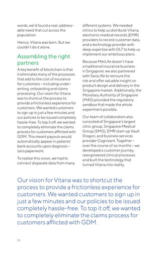 20
words, we’d found a real, address-
able need that cut across the
population.
Hence, Vitana was born. But we
couldn’t do it alone.
Assembling the right
partners
A key benefit of blockchain is that
it eliminates many of the processes
that add to the cost of insurance
for customers – including under-
writing, onboarding and claims
processing. Our vision for Vitana
was to shortcut the process to
provide a frictionless experience for
customers. We wanted customers
to sign up in just a few minutes and
our policies to be issued completely
hassle-free. To top it off, we wanted
to completely eliminate the claims
process for customers afflicted with
GDM. This meant payouts would
automatically appear in patients’
bank accounts upon diagnosis –
zero paperwork.
To realize this vision, we had to
connect disparate data from many
different systems. We needed
clinics to help us distribute Vitana,
electronic medical records (EMR)
providers to record customer data,
and a technology provider with
deep expertise with DLT to help us
implement our ambitious plans.
Because MetLife doesn’t have
a traditional insurance business
in Singapore, we also partnered
with Swiss Re to reinsure the
risk and offer valuable insight on
product design and delivery in the
Singapore market. Additionally, the
Monetary Authority of Singapore
(MAS) provided the regulatory
sandbox that made the whole
experiment possible.
Our team of collaborators also
consisted of Singapore’s largest
clinic group, Singapore Medical
Group (SMG), EMR start-up Vault
Dragon, and business services
provider Cognizant. Together –
over the course of six months – we
developed a customer journey,
reengineered clinical processes
and built the technology that
turned Vitana into reality.
Our vision for Vitana was to shortcut the
process to provide a frictionless experience for
customers. We wanted customers to sign up in
just a few minutes and our policies to be issued
completely hassle-free. To top it off, we wanted
to completely eliminate the claims process for
customers afflicted with GDM.
 