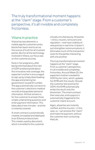 Cognizanti • 21
Vitana in practice
Vitana has two elements: a
mobile app for customers and a
blockchain back-end to act as
the source of truth for all involved
parties. But for all the technology
involved in Vitana, our focus was
on the customer journey.
Early in her pregnancy, after
being informed about the risks
of GDM and being told about
the innovative new coverage, the
expectant mother is encouraged
to sign up by simply downloading
the app and entering her
government-issued ID number.
The app automatically connects to
the customer’s electronic medical
records and populates personal
information. All that remains is
for the customer to answer three
simple underwriting questions and
enter payment information. This
takes about two minutes – and she
is instantly covered.
A smart contract is automatically
created, encrypted and deployed
to an Ethereum blockchain.
This creates a policy document,
which is emailed to the customer
virtually simultaneously. All parties
– clinics, insurers, reinsurers and
regulators – now have visibility of
new policies in real time. It doesn’t
just strengthen communications; it
eliminates much of the transaction
costs for the parties interacting
with one another.
The truly transformational moment
happens at the “claim” stage.
From a customer’s perspective,
it’s all invisible and completely
frictionless. Around Week 25, the
expectant mother is tested for
GDM by her clinic, which updates
her EMR with the results. Should
the customer test positive for
GDM, the EMR automatically
writes the result onto the
blockchain. The smart contract
then executes, and a payout is
automatically triggered to the
customer’s bank account.
Again, all parties are instantly
notified, and the insurers – in this
case, us – can process the “claim”
and make the payment, without
the customer ever contacting
MetLife.
The truly transformational moment happens
at the “claim” stage. From a customer’s
perspective, it’s all invisible and completely
frictionless.
 