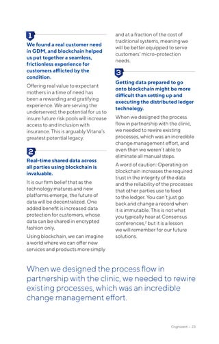 Cognizanti • 23
We found a real customer need
in GDM, and blockchain helped
us put together a seamless,
frictionless experience for
customers afflicted by the
condition.
Offering real value to expectant
mothers in a time of need has
been a rewarding and gratifying
experience. We are serving the
underserved; the potential for us to
insure future risk pools will increase
access to and inclusion with
insurance. This is arguably Vitana’s
greatest potential legacy.
Real-time shared data across
all parties using blockchain is
invaluable.
It is our firm belief that as the
technology matures and new
platforms emerge, the future of
data will be decentralized. One
added benefit is increased data
protection for customers, whose
data can be shared in encrypted
fashion only.
Using blockchain, we can imagine
a world where we can offer new
services and products more simply
and at a fraction of the cost of
traditional systems, meaning we
will be better equipped to serve
customers’ micro-protection
needs.
Getting data prepared to go
onto blockchain might be more
difficult than setting up and
executing the distributed ledger
technology.
When we designed the process
flow in partnership with the clinic,
we needed to rewire existing
processes, which was an incredible
change management effort, and
even then we weren’t able to
eliminate all manual steps.
A word of caution: Operating on
blockchain increases the required
trust in the integrity of the data
and the reliability of the processes
that other parties use to feed
to the ledger. You can’t just go
back and change a record when
it is immutable. This is not what
you typically hear at Consensus
conferences,2
but it is a lesson
we will remember for our future
solutions.
When we designed the process flow in
partnership with the clinic, we needed to rewire
existing processes, which was an incredible
change management effort.
 