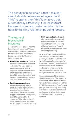 The future of
blockchain in
insurance
As we continue to gather insights
from the early success of Vitana,
many insights and lessons emerge
for potential future blockchain-
based experiments. These key
insights stand out:
❙❙ Parametric insurance: This is a
type of insurance that does not
indemnify the pure loss, but
ex ante agrees to make a
payment upon the occurrence
of a triggered event.3
Its key
benefit is around simplicity and
targeted accessibility to create
low-cost, niche products.
❙❙ Frictionless experience:
We expect sign-up for the
product to be simple (minimal
underwriting) and claim
payments to be automatically
triggered based on an objective,
quantitative result for the
customer. This reduces risk of
fraud and eliminates the need
for the traditional claims process.
❙❙ Fully automated back-end:
Our back-end processes will
eliminate all manual steps to
ensure the smooth servicing
of future products. This will
enable faster, cheaper and more
efficient processing.
At a meta level, this is a peek into
the future of our industry and
possibly a way to include the next
two billion people in the world of
insurance, driving greater financial
inclusion of our four identified
underrepresented segments:
women, middle-class farmers,
octogenarians and people of faith.4
It works because of two factors:
simplicity and trust. The beauty of
blockchain is that it makes it clear
to first-time insurance buyers that
if “this” happens, then “this” is what
you get, automatically. Effectively,
it increases trust between insurer
and customer, which is the basis
for fulfilling relationships going
forward.
24
The beauty of blockchain is that it makes it
clear to first-time insurance buyers that if
“this” happens, then “this” is what you get,
automatically. Effectively, it increases trust
between insurer and customer, which is the
basis for fulfilling relationships going forward.
 