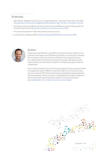 Cognizanti • 25
Author
Zia Zaman joined MetLife in July 2014 as the Chief Innovation Officer for the
company’s Asia region and Chief Executive Officer of LumenLab, an industry-
first innovation center. As a member of MetLife’s Asia Leadership Group,
he is responsible for steering the company’s innovation agenda across the
region and around the world, with a passion for finding new ways to help the
underserved.
Much of Zia’s inspiration for new thinking sprouted on the two campuses where
he studied. Zia holds an MBA from Stanford’s GSB. His most formative early
years were spent at MIT, where he wrote about probability, traveling salesmen
and hockey goalies while pursuing his undergraduate and master’s degrees in
electrical engineering and operations research. Zia can be reached at
Zzaman@metlife.com | linkedin.com/in/zia-zaman-4ba46.
Endnotes
1	 Salma Khalik, “Diabetes Fight Focuses on Pregnant Women,” The Straits Times, March 29, 2016,
https://www.str aitstimes.com/singapore/health/diabetes-fight-focuses-on-pregnant-women.
2	 Consensus is the annual gathering of the cryptocurrency and blockchain technology world. For
more information, see https://www.coindesk.com/events/consensus-2019.
3	 This means the agreement takes place before the event occurs.
4	 LumenLab Annual Report 2018: http://lumenlab.sg/2018/12/20/annual-report-2018/.
 