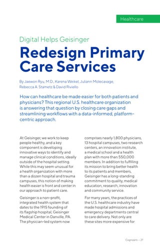 At Geisinger, we work to keep
people healthy, and a key
component is developing
innovative ways to identify and
manage clinical conditions, ideally
outside of the hospital setting.
While this may seem unusual for
a health organization with more
than a dozen hospital and trauma
campuses, this notion of making
health easier is front and center in
our approach to patient care.
Geisinger is a non-profit,
integrated health system that
dates to the 1915 founding of
its flagship hospital, Geisinger
Medical Center in Danville, PA.
The physician-led system now
comprises nearly 1,800 physicians,
13 hospital campuses, two research
centers, an innovation institute,
a medical school and a health
plan with more than 550,000
members. In addition to fulfilling
its mission to bring better health
to its patients and members,
Geisinger has a long-standing
commitment to quality, medical
education, research, innovation
and community service.
For many years, the practices of
the U.S. healthcare industry have
made hospital admissions and
emergency departments central
to care delivery. Not only are
these sites more expensive for
Digital Helps Geisinger
Redesign Primary
Care Services
By Jaewon Ryu, M.D., Karena Weikel, Juliann Molecavage,
Rebecca A. Stametz & David Riviello
Healthcare
How can healthcare be made easier for both patients and
physicians? This regional U.S. healthcare organization
is answering that question by closing care gaps and
streamlining workflows with a data-informed, platform-
centric approach.
Cognizanti • 27
 