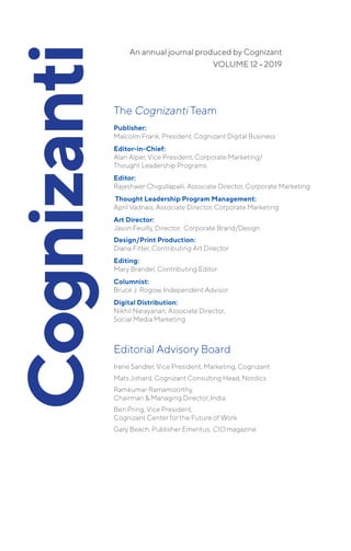 The Cognizanti Team
Publisher:
Malcolm Frank, President, Cognizant Digital Business
Editor-in-Chief:
	Alan Alper, Vice President, Corporate Marketing/
Thought Leadership Programs
Editor:
Rajeshwer Chigullapalli, Associate Director, Corporate Marketing
Thought Leadership Program Management:
April Vadnais, Associate Director, Corporate Marketing
Art Director:
Jason Feuilly, Director, Corporate Brand/Design­
	Design/Print Production:
Diana Fitter, Contributing Art Director
Editing:
Mary Brandel, Contributing Editor
Columnist:
Bruce J. Rogow, Independent Advisor
Digital Distribution:
Nikhil Narayanan, Associate Director,
Social Media Marketing
Editorial Advisory Board
Irene Sandler, Vice President, Marketing, Cognizant
Mats Johard, Cognizant Consulting Head, Nordics
Ramkumar Ramamoorthy,
Chairman & Managing Director, India
Ben Pring, Vice President,
Cognizant Center for the Future of Work
Gary Beach, Publisher Emeritus, CIO magazine
VOLUME 12 • 2019
An annual journal produced by Cognizant
 