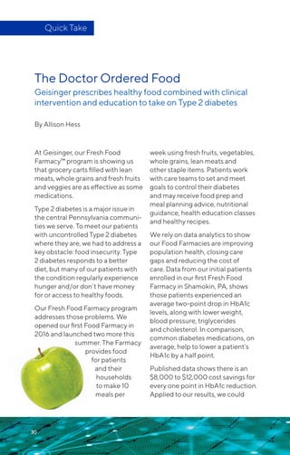 The Doctor Ordered Food
Geisinger prescribes healthy food combined with clinical
intervention and education to take on Type 2 diabetes
By Allison Hess
At Geisinger, our Fresh Food
Farmacy™ program is showing us
that grocery carts filled with lean
meats, whole grains and fresh fruits
and veggies are as effective as some
medications.
Type 2 diabetes is a major issue in
the central Pennsylvania communi-
ties we serve. To meet our patients
with uncontrolled Type 2 diabetes
where they are, we had to address a
key obstacle: food insecurity. Type
2 diabetes responds to a better
diet, but many of our patients with
the condition regularly experience
hunger and/or don’t have money
for or access to healthy foods.
Our Fresh Food Farmacy program
addresses those problems. We
opened our first Food Farmacy in
2016 and launched two more this
summer. The Farmacy
provides food
for patients
and their
households
to make 10
meals per
week using fresh fruits, vegetables,
whole grains, lean meats and
other staple items. Patients work
with care teams to set and meet
goals to control their diabetes
and may receive food prep and
meal planning advice, nutritional
guidance, health education classes
and healthy recipes.
We rely on data analytics to show
our Food Farmacies are improving
population health, closing care
gaps and reducing the cost of
care. Data from our initial patients
enrolled in our first Fresh Food
Farmacy in Shamokin, PA, shows
those patients experienced an
average two-point drop in HbA1c
levels, along with lower weight,
blood pressure, triglycerides
and cholesterol. In comparison,
common diabetes medications, on
average, help to lower a patient’s
HbA1c by a half point.
Published data shows there is an
$8,000 to $12,000 cost savings for
every one point in HbA1c reduction.
Applied to our results, we could
Quick Take
30
 