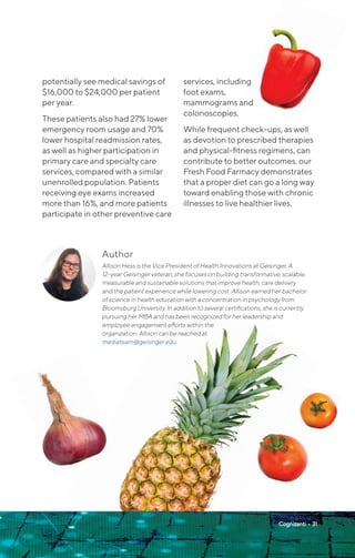 Cognizanti • 31
potentially see medical savings of
$16,000 to $24,000 per patient
per year.
These patients also had 27% lower
emergency room usage and 70%
lower hospital readmission rates,
as well as higher participation in
primary care and specialty care
services, compared with a similar
unenrolled population. Patients
receiving eye exams increased
more than 16%, and more patients
participate in other preventive care
services, including
foot exams,
mammograms and
colonoscopies.
While frequent check-ups, as well
as devotion to prescribed therapies
and physical-fitness regimens, can
contribute to better outcomes, our
Fresh Food Farmacy demonstrates
that a proper diet can go a long way
toward enabling those with chronic
illnesses to live healthier lives.
Author
Allison Hess is the Vice President of Health Innovations at Geisinger. A
12-year Geisinger veteran, she focuses on building transformative, scalable,
measurable and sustainable solutions that improve health, care delivery
and the patient experience while lowering cost. Allison earned her bachelor
of science in health education with a concentration in psychology from
Bloomsburg University. In addition to several certifications, she is currently
pursuing her MBA and has been recognized for her leadership and
employee engagement efforts within the
organization. Allison can be reached at
mediateam@geisinger.edu.
 