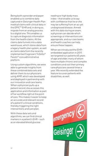 Being both a provider and payer
enabled us to combine data
captured in Geisinger Health Plan
medical claims with clinical data in
the EPIC™ EHR and, in doing so,
migrate from an analog process
to a digital one. This enables us
to capture diagnosis information
from the health claims. All the
claims data funnels into a data
warehouse, which stores data from
a legacy health plan system, as well
as claims data from the recently
implemented Cognizant TriZetto®
Facets®
core administrative
platform.
Using custom algorithms, we were
able to generate insights from
these combined data sets and
deliver them to our physicians
using AMP, which was developed
and deployed in partnership with
our innovation and care teams.
When a physician pulls up a
patient record, she accesses this
application and information as part
of her workflow right at the point
of care. This makes it easier to keep
an accurate and relevant record
of a patient’s clinical conditions,
thereby triggering the right
interventions and care plan.
With these data sets and
algorithms, we can find clinical
markers in a patient’s EHR – such
as an elevated blood glucose
reading or high body mass
index – that enable us to say
with confidence that he or she
may be suffering from an as-yet
undiagnosed disease. Armed
with this data during an exam,
a physician can decide which
screenings or interventions are
appropriate, and our care teams
and health coaches can help
ensure these happen.
When we introduced the EHR-
embedded application in 2017,
we targeted our patients 65 years
of age and older, many of whom
have multiple chronic and complex
conditions and visit their primary
care physicians several times a
year. We recently extended the
feature to cover patients with
disabilities, as well.
32
 